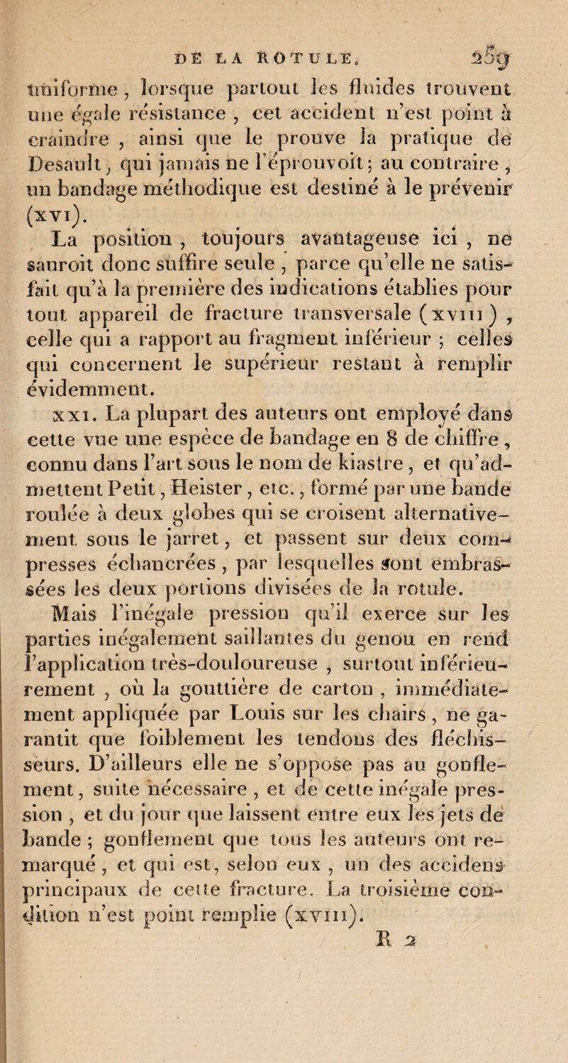 Uniforme , lorsque partout les fluides trouvent une égale résistance , cet accident n’est point h craindre , ainsi que le prouve la pratique de Desauît; qui jamais ne Féprouvoit; au contraire , un bandage méthodique est destiné à le prévenir (xvi)- .. . ■ La position , toujours avantageuse ici , ne sauroit donc suffire seule , parce qu’elle ne satis¬ fait qu’à la première des indications établies pour tout appareil de fracture transversale ( Xvm ) , celle qui a rapport au fragment inférieur ; celles qui concernent le supérieur restant à remplir évidemment. xxi. La plupart des auteurs ont employé dans cette vue une espèce de bandage en 8 de chiffre , connu dans Fart sous le nom de kiastre , et qu’ad¬ mettent Petit, Heister, etc., formé par une bande roulée à deux globes qui se croisent alternative¬ ment sous le jarret , et passent sur deux conn presses échanerées , par lesquelles sont embras¬ sées les deux portions divisées de la rotule. Mais l’inégale pression qu’il exerce sur les parties inégalement saillantes du genou en rend l’application très-douloureuse , surtout inférieu¬ rement , où la gouttière de carton , immédiate¬ ment appliquée par Louis sur les chairs , ne ga¬ rantit que foiblement les tendons des fléchis¬ seurs. D’ailleurs elle ne s’oppose pas au gonfle-' ment, suite nécessaire , et de cette inégale pres¬ sion , et du jour que laissent entre eux les jets de bande ; gonflement que tous les auteurs ont re¬ marqué , et qui est, selon eux , un des accident principaux de cette fracture. La troisième con¬ dition n’est point remplie (xvm).
