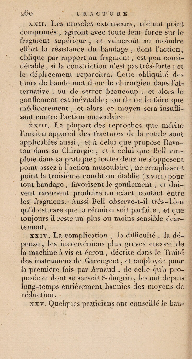 xxii. Les muscles extenseurs, n’ëlant point comprimes , agiront avec toute leur force sur le fragment supérieur , et vaincront au moindre effort la résistance du bandage , dont faction, oblique par rapport au fragment, est peu consi¬ dérable , si la constriction n’est pas très-forte ; et le déplacement reparoîtra. Cette obliquité des tours de bande met donc le chirurgien dans l’al¬ ternative , ou de serrer beaucoup , et alors le gonflement est inévitable ; ou de ne le faire que médiocrement, et alors ce moyen sera insuffi¬ sant contre faction musculaire. xxiii. La plupart des reproches que mérite l’ancien appareil des fractures de la rotule sont applicables aussi, et à celui que propose Rava- ion dans sa Chirurgie , et à celui que Bell em¬ ploie dans sa pratique ; toutes deux ne s’opposent point assez à faction musculaire, ne remplissent point la troisième condition établie (xvm)pour tout bandage , favorisent le gonflement , et doi¬ vent rarement produire un exact contact entre les fragmens. Aussi Bell observe-t-il très-bien qu’il est rare que la réunion soit parfaite , et que toujours il reste un plus ou moins sensible écar¬ tement. xxiv. La complication , la difficulté , la dé¬ pense , les inconvéniens plus graves encore de la machine a vis et écrou , décrite dans le Traité des instrumens de Garengeot, et employée pour la première fois par Arnaud , de celle qu’a pro¬ posée et dont se servait Solingrin , les ont depuis long-temps entièrement bannies des moyens de réduction. xxv. Quelques praticiens ont conseillé le ban-