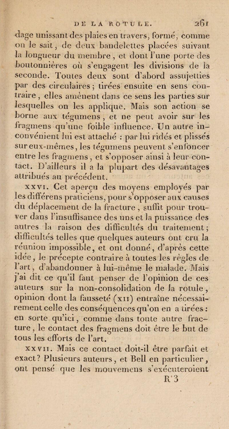 <lage unissant des plaies en travers, formé, comme on le sait, de deux bandelettes placées suivant la longueur du membre , et dont l une porte des boutonnières où s’engagent les divisions de la seconde. Toutes deux sont d’abord assujetties par des circulaires ; tirées ensuite en sens con¬ traire , elles amènent dans ce sens les parties sur lesquelles on les applique. Mais son action se borne aux tégumens , et ne peut avoir sur les fragmens qu’une foible influence. Un autre in¬ convénient lui est attaché : par lui ridés et plissés sur eux-mêmes, les tégumens peuvent s’enfoncer entre les fragmens, et s’opposer ainsi à leur con¬ tact. D’ailleurs il a la plupart des désavantages attribués au précédent. xxvi. Cet aperçu des moyens employés par ie& ciiiierens praticiens, pour s opposer aux causes du déplacement de la fracture , suffit pour trou¬ ver dans l’insuffisance des uns et la puissance des autres la raison des difficultés du traitement ; difficultés telles que quelques auteurs ont cru la réunion impossible, et ont donné, d’après cette idée, le précepte contraire à toutes les règles de l’art, dabandonner à lui-même le malade. Mais j’ai dit ce qu’il faut penser de l’opinion de ces auteurs sur la non-consolidation de la rotule , opinion dont la fausseté (xn) entraîne nécessaD rement celle des conséquences qu’on en a tirées : en sorte qu’ici, comme dans toute autre frac¬ ture , le contact des fragmens doit être le but de tous les efforts de l’art. xxvii. Mais ce contact doit-il être parfait et exact? Plusieurs auteurs, et Bell en particulier, ont pensé que les mouvemens s’exécuteroient Il 3