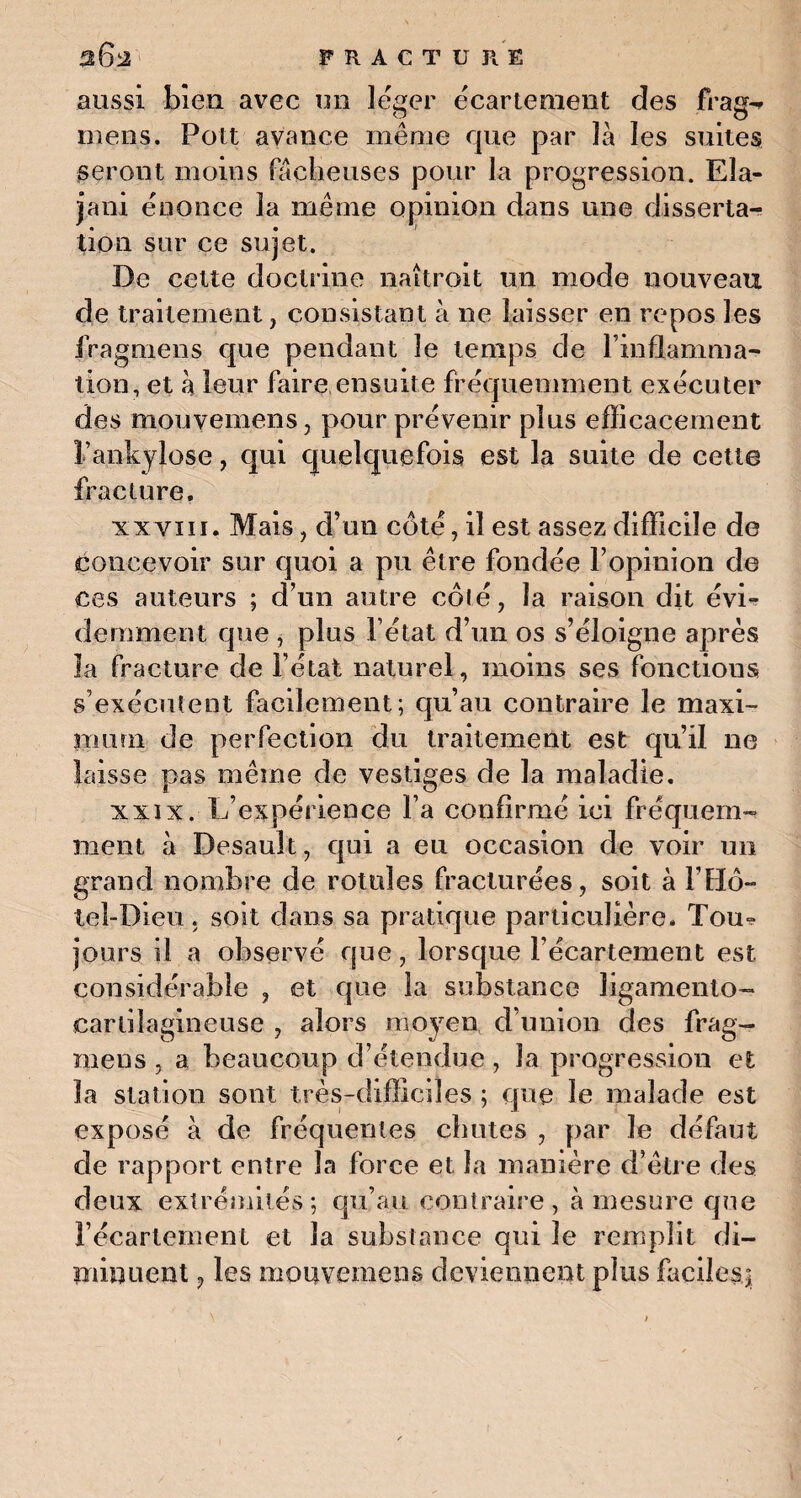 aussi bien avec un léger écartement des frag^ mens. Pou avance même que par là les suites seront moins fâcheuses pour la progression. Ela- jani énonce la même opinion dans une disserta¬ tion sur ce sujet. De cette doctrine naîtrait un mode nouveau de traitement, consistant à ne laisser en repos les iragmens que pendant le temps de l’inflamma¬ tion, et à leur faire ensuite fréquemment exécuter des mouvemens, pour prévenir plus efficacement l’ankylose, qui quelquefois est la suite de cette fracture, xxvin. Mais, d’un côté, il est assez difficile de concevoir sur quoi a pu être fondée l’opinion de ces auteurs ; d’un autre côté, la raison dit évi¬ demment que , plus l’état d’un os s’éloigne après la fracture de l’état naturel, moins ses fonctions s’exécutent facilement; qu’au contraire le maxi¬ mum de perfection du traitement est qu’il ne laisse pas même de vestiges de la maladie. xxix. L’expérience l’a confirmé ici fréquem¬ ment à Desauît, qui a eu occasion de voir un grand nombre de rotules fracturées, soit à F Hô¬ tel-Dieu . soit dans sa pratique particulière, Tou* jours il a observé que, lorsque l’écartement est considérable , et que la substance ligamenlo- earlüagineuse , alors moyen d’union des frag¬ mens , a beaucoup d’étendue , la progression et la station sont très-difficiles ; que le malade est exposé à de fréquentes chutes , par le défaut de rapport entre la force et la manière d’être des deux extrémités; qu’au contraire, à mesure que l’écartement et la substance qui le remplit di¬ minuent , les mouvemens deviennent plus faciles]