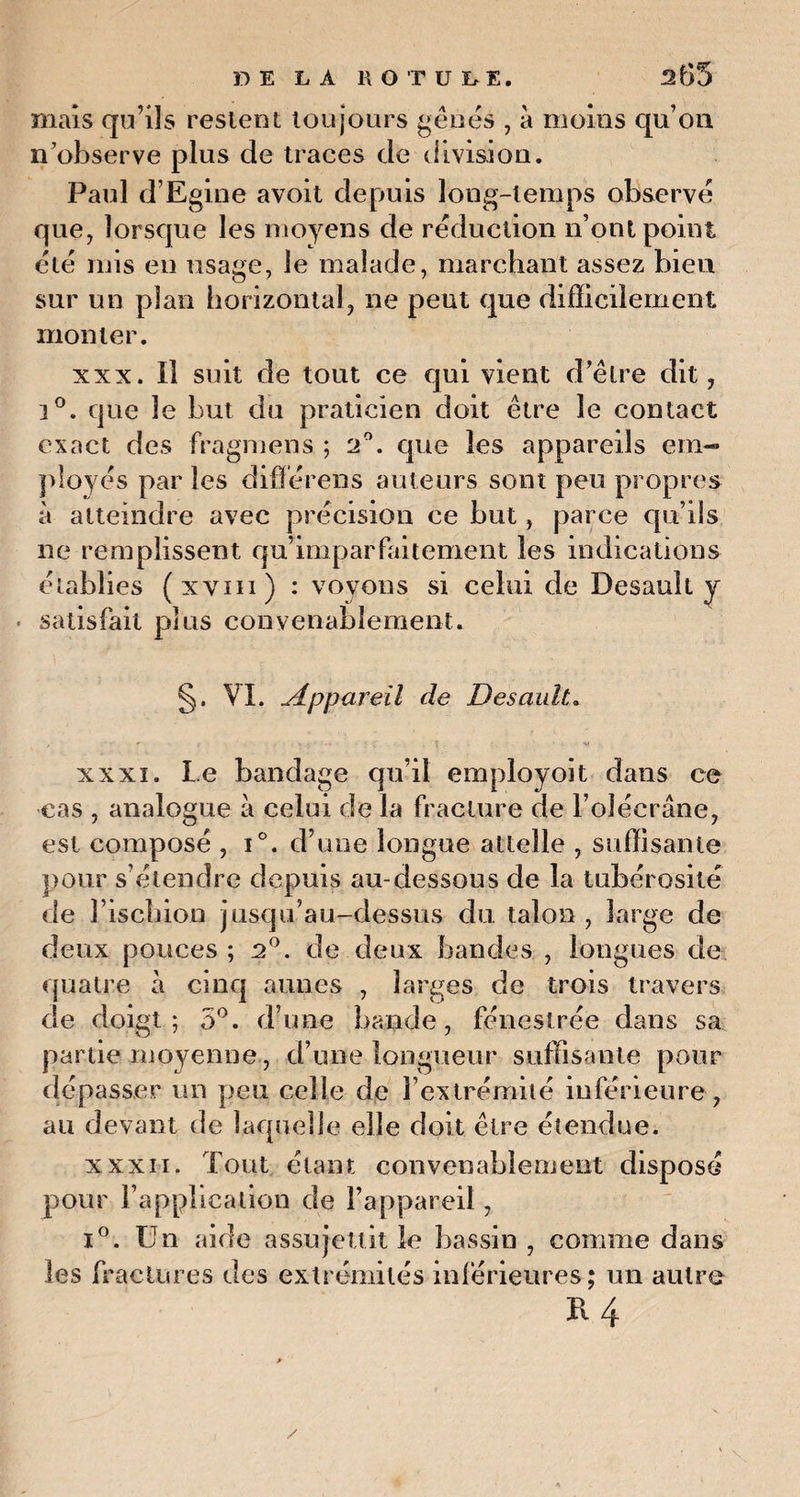 mais qu’ils restent toujours gênés , à moins qu’on n’observe plus de traces de division. Paul d’Egioe avoit depuis long-temps observé que, lorsque les moyens de réduction n’ont point été mis en usage, le malade, marchant assez bien sur un plan horizontal, ne peut que difficilement monter. xxx. Il suit de tout ce qui vient d’être dit, i°. que le but du praticien doit être le contact exact des fragmens ; 2°. que les appareils em¬ ployés par les difïérens auteurs sont peu propres à atteindre avec précision ce but, parce qu’ils ne remplissent qu’imparfaitement les indications établies (xvm) : voyons si celui de Desault y • satisfait plus convenablement. §. VI. Appareil de Desault. , ' ' ' • - • • ; ' . ■ - si xxxi. Le bandage qu’il employoit dans ce cas , analogue à celui de la fracture de l’olécrane, est composé , i°. d’une longue attelle , suffisante pour s’étendre depuis au-dessous de la tubérosité de l’ischion jusqu’au-dessus du talon, large de deux pouces; 2°. de deux bandes , longues de quatre à cinq aunes , larges de trois travers de doigt; 5°. d’une bande, fénestrée dans sa partie moyenne, d’une longueur suffisante pour dépasser un peu celle de l’extrémité inférieure, au devant de laquelle elle doit être étendue. xxxii. Tout étant convenablement disposé pour l’application de l’appareil, i°. Un aide assujettit le bassin , comme dans les fractures des extrémités inférieures; un autre