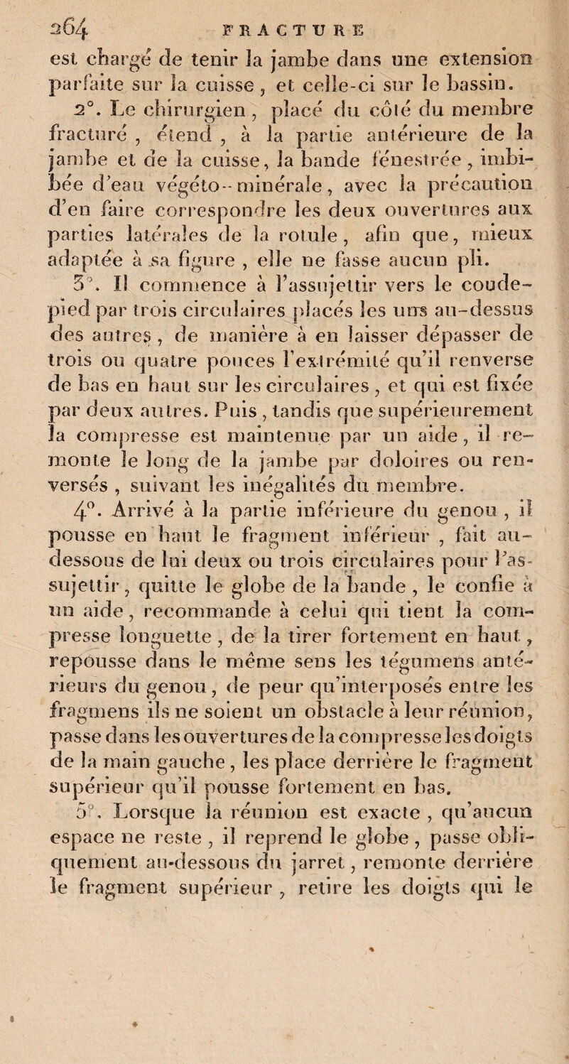 est charge de tenir la jambe dans une extension parfaite sur la cuisse , et celle-ci sur le bassin. 2°. Le chirurgien , placé du côté du membre fracturé , étend , à la partie antérieure de la jambe et de la cuisse, la bande fénestrée, imbi¬ bée d’eau végéto -minérale, avec la précaution d’en faire correspondre les deux ouvertures aux parties latérales de la rotule , afin que, mieux adaptée à sa figure , elle ne fasse aucun pli. 3°. Il commence à l’assujettir vers le coude- pied par trois circulaires placés les uns au-dessus des autres , de manière à en laisser dépasser de trois ou quatre pouces Fextrémité qu’il renverse de bas en haut sur les circulaires , et qui est fixée par deux autres. Puis , tandis que supérieurement ïa compresse est maintenue par un aide, il re¬ monte le long de la jambe par doloires ou ren¬ versés , suivant les inégalités du membre. 4°. Arrivé à la partie inférieure du genou , il pousse en haut le fragment inférieur , fait au- dessous de lui deux ou trois circulaires pour Pas- sujettir, quitte le globe de la bande , le confie à un aide, recommande à celui qui tient la com¬ presse longuette, de la tirer fortement en haut, repousse dans le meme sens les légumens anté¬ rieurs du genou, de peur qu’interposés entre les fragmens ils ne soient un obstacle à leur réunion, passe dans les ouvertures de la compresse les doigts de la main gauche , les place derrière Je fragment supérieur qu’il pousse fortement en bas. 5°, Lorsque la réunion est exacte , qu’aucun espace ne reste , il reprend le globe, passe obli¬ quement au-dessous du jarret, remonte derrière le fragment supérieur , retire les doigts qui le