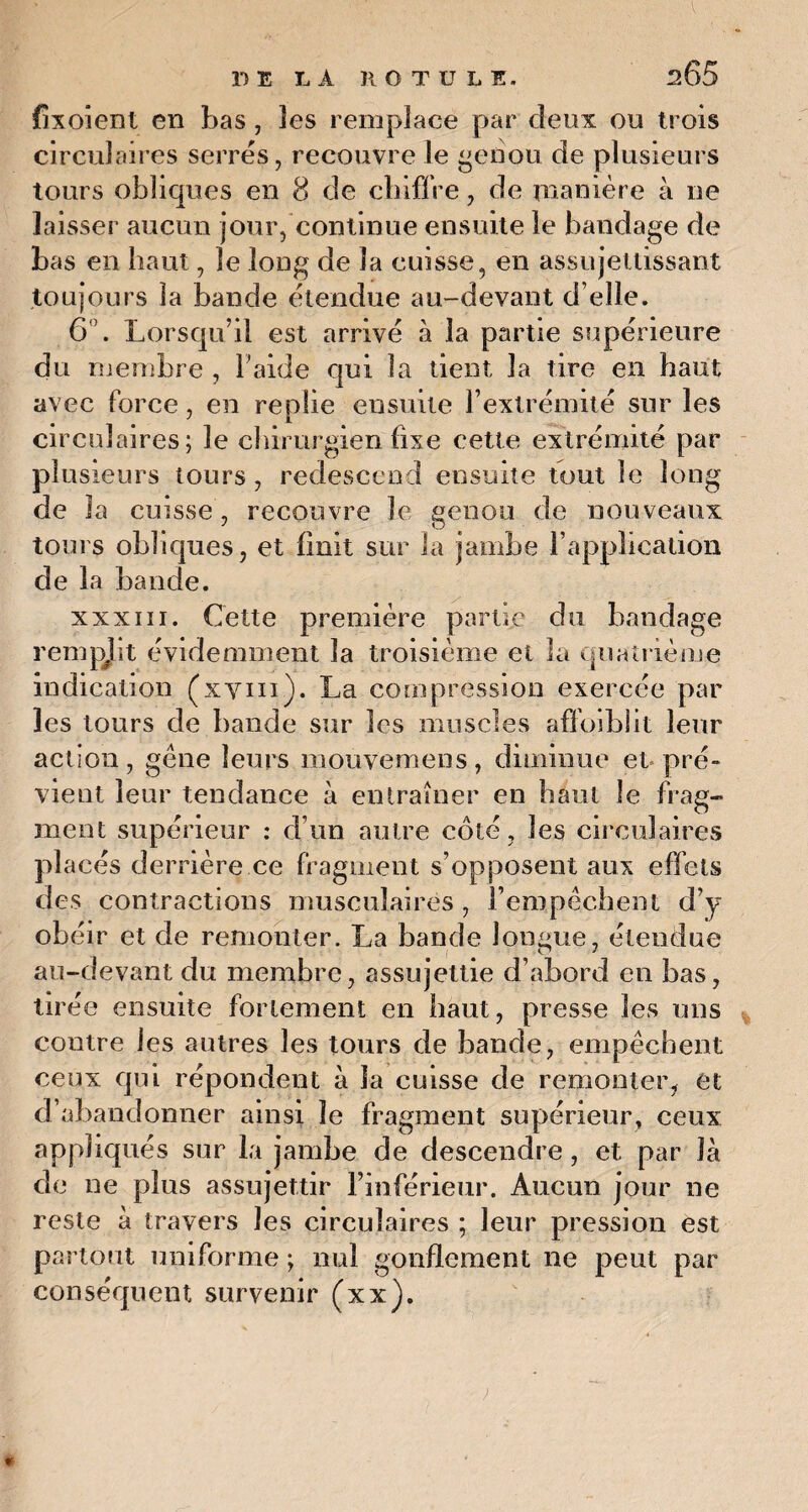 T) E LÀ H O T U L E. 205 fixoient en bas, les remplace par deux ou trois circulaires serres, recouvre le genou de plusieurs tours obliques en 8 de chiffre, de manière à ne laisser aucun jour, continue ensuite le bandage de bas en haut, le long de la cuisse, en assujettissant toujours la bande étendue au-devant d’elle. 6°. Lorsqu’il est arrivé à la partie supérieure du membre , l’aide qui la tient la tire en haut avec force, en replie ensuite l’extrémité sur les circulaires; le chirurgien fixe cette extrémité par plusieurs tours, redescend ensuite tout le long de la cuisse, recouvre le genou de nouveaux tours obliques, et finit sur la jambe l’application de la bande. xxxiii. Cette première partie du bandage rempjit évidemment la troisième et la quatrième indication (xyin). La compression exercée par les tours de bande sur les muscles affoiblit leur action, gène leurs mouvemens, diminue et pré» vient leur tendance à entraîner en haut le frag¬ ment supérieur : d’un autre côté , les circulaires placés derrière ce fragment s’opposent aux effets des contractions musculaires , l’empêchent d’y obéir et de remonter. La bande longue, étendue au-devant du membre, assujettie d’abord en bas, tirée ensuite fortement en haut, presse les uns contre les autres les tours de bande, empêchent ceux qui répondent à la cuisse de remonter, et d’abandonner ainsi le fragment supérieur, ceux appliqués sur la jambe de descendre, et par là de ne plus assujettir l’inférieur. Aucun jour ne reste à travers les circulaires ; leur pression est partout uniforme ; nui gonflement ne peut par conséquent survenir (xx). *
