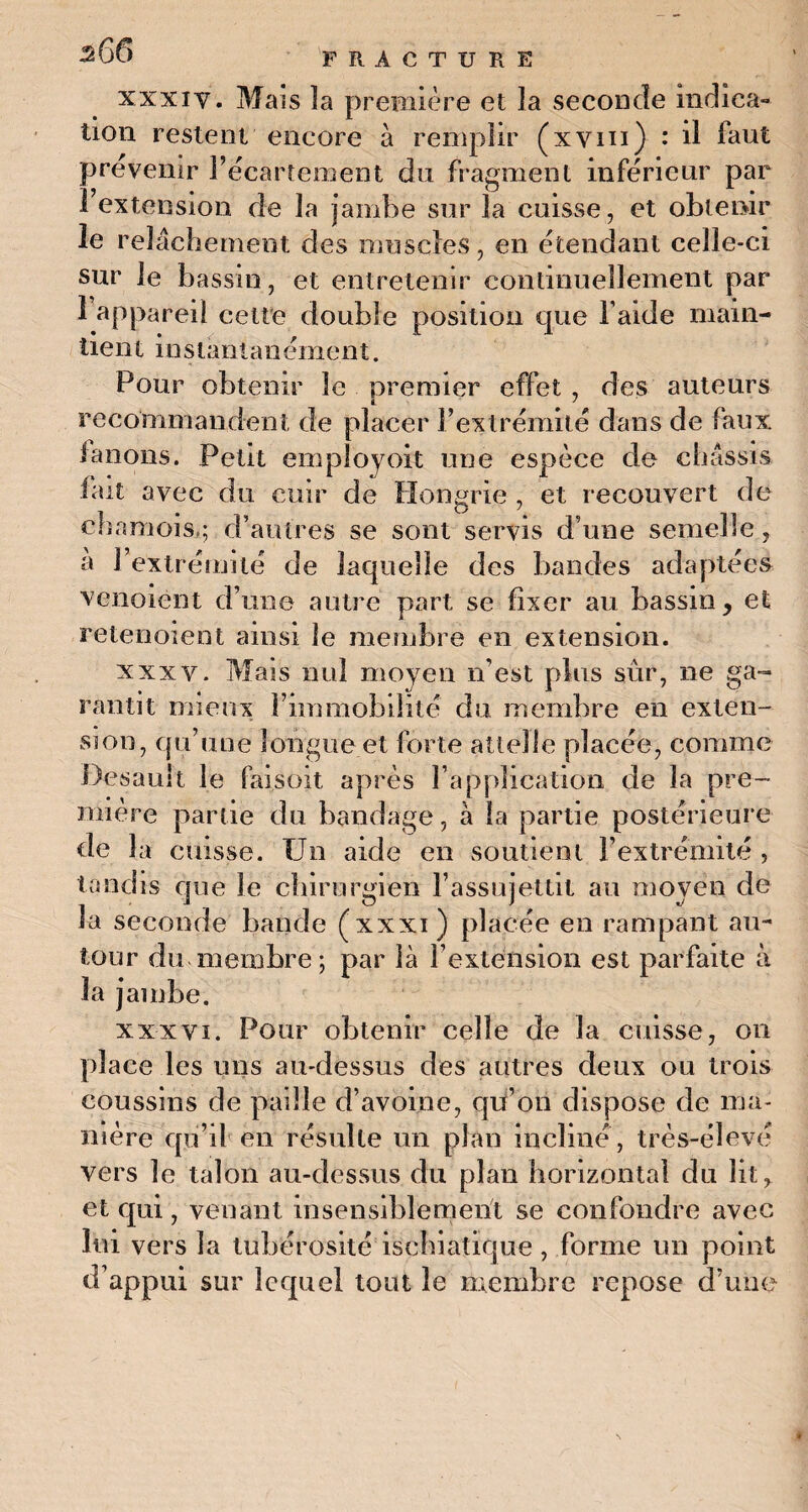xxxiy. Mais îa première et la seconde indica¬ tion restent encore à remplir (xvm) : il faut prévenir l’écartement du fragment inférieur par l’extension de la jambe sur la cuisse, et obtenir le relâchement des muscles, en étendant celle-ci sur le bassin, et entretenir continuellement par î appareil cette double position que l aide main¬ tien t instantanément. Pour obtenir le premier effet , des auteurs recommandent de placer l’extrémité dans de faux fanons. Petit employoit une espèce de châssis fait avec du cuir de Hongrie , et recouvert de chamois,; d’autres se sont servis d une semelle, à l’extrémité de laquelle des bandes adaptées venoient d’une autre part se fixer au bassin, et retenoient ainsi le membre en extension. xxxv. Mais nul moyen n’est plus sur, ne ga¬ rantit mieux l’immobilité du membre en exten¬ sion, qu’une longue et forte attelle placée, comme Desauit le faisoit après l’application de îa pre¬ mière partie du bandage, à la partie postérieure de îa cuisse. Un aide en soutient l’extrémité , tandis que le chirurgien l’assujettit au moyen de îa seconde bande (xxxi ) placée en rampant au¬ tour du membre; par là l’extension est parfaite à la jambe. xxxvi. Pour obtenir celle de la cuisse, on place les uns au-dessus des autres deux ou trois coussins de paille d’avoine, qu’on dispose de ma¬ nière qu’il en résulte un plan incliné , très-élevé vers le talon au-dessus du plan horizontal du lit, et qui, venant insensiblement se confondre avec lui vers la tubérosité iscbiatique , forme un point d’appui sur lequel tout le membre repose d’une
