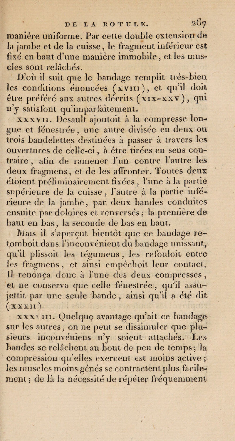 manière uniforme. Par cette double extension de la jambe et de la cuisse, le fragment inferieur est fixé en haut d une manière immobile, et les mus¬ cles sont relâchés. D’où il suit que le bandage remplit très-bien les conditions énoncées (xvm), et qu’il doit être préféré aux autres décrits (xix-xxv), qui 11 j satisfont qu’imparfaitement. xxxvii. Desault aj ou toit à la compresse lon¬ gue et fénestrée, une autre divisée en deux ou trois bandelettes destinées à passer à travers les ouvertures de celle-ci, à être tirées en sens con¬ traire , afin de ramener l’un contre l’autre les deux fragrnens, et de les affronter. Toutes deux étoient préliminairement fixées, l’une à la partie supérieure de la cuisse, l’autre à la partie infé^ rieure de la jambe, par deux bandes conduites ensuite par doloires et renversés ; la première de haut en bas, la seconde de bas en haut. Mais il s’aperçut bientôt que ce bandage re¬ tond) oit dans l’inconvénient du bandage unissant, qu’il plissoit les tégumens , les refouloit entre les fragrnens , et ainsi empêehoit leur contact. Il renonça donc à l’une des deux compresses, et ne conserva que celle fénestrée , qu'il assu¬ jettit par une seule bande , ainsi qu’il a été dit (xxxn) xxx^ ni. Quelque avantage qu’ait ce bandage sur les autres, on ne peut se dissimuler que plu¬ sieurs ineonvéniens n’y soient attachés. Les bandes se relâchent au bout de peu de temps; la compression qu’elles exercent est moins active ; les muscles moins gênés se contractent plus facile¬ ment ; de là la nécessité de répéter fréquemment