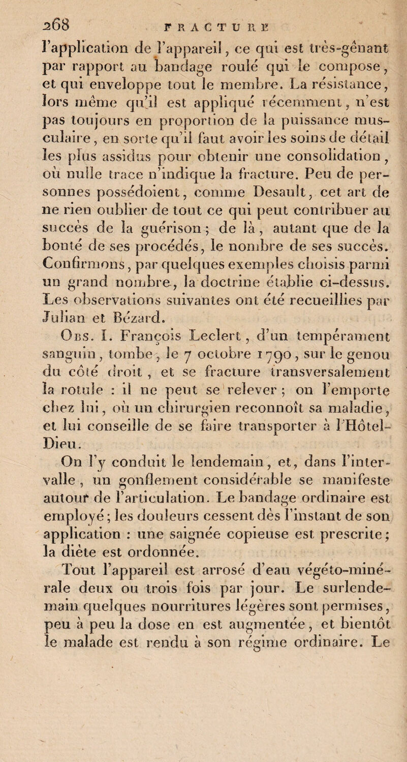 -208 F R A C T U 11 E l’application de l’appareil , ce qui est très-gênant par rapport au bandage rouie qui le compose, et qui enveloppe tout le membre. La résistance, lors même qu’il est appliqué récemment, n’est pas toujours en proporiiou de la puissance mus¬ culaire , en sorte qu’il faut avoir les soins de détail les plus assidus pour obtenir une consolidation, où nulle trace n’indique la fracture. Peu de per¬ sonnes possédèrent, comme Desauît, cet art de ne rien oublier de tout ce qui peut contribuer au succès de la guérison; de là, autant que de la bonté de ses procédés, le nombre de ses succès. Confirmons, par quelques exemples choisis parmi un grand nombre , la doctrine établie ci-dessus. Les observations suivantes ont été recueillies par Julian et Bézard. Des. I. François Lecîert, d’un tempérament sanguin, tombe, Je 7 octobre 1790, sur le genou du côté droit , et se fracture transversalement la rotule : il ne peut se relever ; on l’emporte chez lui, où un chirurgien reconnoît sa maladie, et lui conseille de se faire transporter à THôtel- Dieu. On l’y conduit le lendemain, et, dans l’inter¬ valle , un gonflement considérable se manifeste autour de l’articulation. Le bandage ordinaire est employé ; les douleurs cessent dès l’instant de son application : une saignée copieuse est prescrite ; la diète est ordonnée. Tout l’appareil est arrosé d’eau végéto-miné- raïe deux ou trois fois par jour. Le surlende¬ main quelques nourritures légères sont permises, peu à peu la dose en est augmentée, et bientôt le malade est rendu à son régime ordinaire. Le