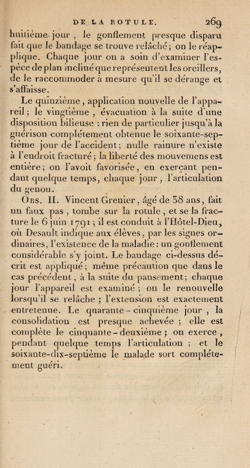 huitième jour , le gonflement presque disparu lait que le bandage se trouve relâché; on le réap- plique. Chaque jour on a soin d’examiner Fes- pèce de plan incliné que représentent les oreillers, de le raccommoder à mesure qu'il se dérange et s’affaisse. Le quinzième , application nouvelle de l’appa¬ reil ; le vingtième , évacuation à la suite d une disposition bilieuse : rien de particulier jusqu’à la guérison complètement obtenue le soixante-sep¬ tième jour de l’accident ; nulle rainure n’existe à l’endroit fracturé ; la liberté des mouvemens est entière ; on l’avoit favorisée, en exerçant pen¬ dant quelque temps, chaque jour, l’articulation du genou. Obs. II. Vincent Grenier , âgé de 58 ans, fait un faux pas , tombe sur la rotule, et se la frac¬ ture le 6 juin 1791 ; il est conduit à l’Hôtel-Dieu, où Desault indique aux élèves, par les signes or¬ dinaires, l’existence de la maladie : un gonflement considérable s’y joint. Le bandage ci-dessus dé¬ crit est appliqué ; même précaution que dans le cas précédent, à la suite du pansement; chaque jour l’appareil est examiné ; on le renouvelle lorsqu’il se relâche ; l’extension est exactement entretenue. Le quarante - cinquième jour, la consolidation est presque achevée ; elle est complète le cinquante - deuxième ; on exerce, pendant quelque temps l’articulation ; et le soixante-dix-septième le malade sort complète¬ ment guéri.