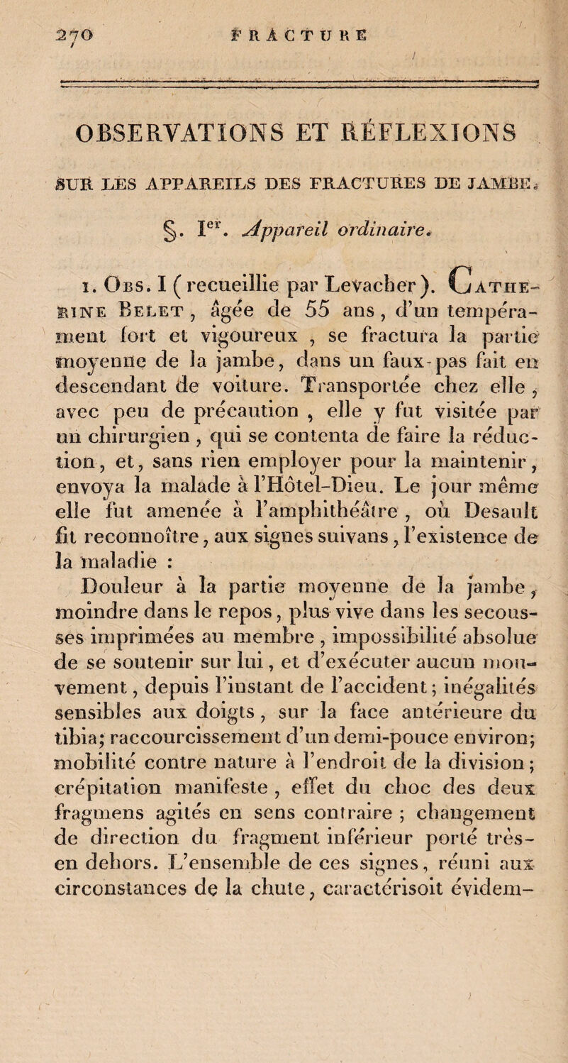 / OBSERVATIONS ET RÉFLEXIONS SUR UES APPAREILS DES FRACTURES DE JAMBE* §. Ier. appareil ordinaire* \ i. übs. I ( recueillie par Levacher ). Cathe¬ rine Belet j âgée de 55 ans , d’un tempéra¬ ment fort et vigoureux , se fractura la partie moyenne de îa jambe, dans un faux-pas fait en descendant de voiture. Transportée chez elle i avec peu de précaution , elle y fut visitée par un chirurgien , qui se contenta de faire îa réduc¬ tion , et, sans rien employer pour la maintenir, envoya la malade à l’Hôtel-Dieu. Le jour même elle fut amenée à l’amphithéâtre , oii Desault fit reconnoître, aux signes suivans, l’existence de la maladie : Douleur à la partie moyenne de la jambe ? moindre dans le repos, plus vive dans les secous¬ ses imprimées au membre , impossibilité absolue de se soutenir sur lui, et d’exécuter aucun mou¬ vement , depuis l’instant de l’accident; inégalités sensibles aux doigts , sur la face antérieure du tibia; raccourcissement d’un demi-pouce environ; mobilité contre nature à l’endroit de la division; crépitation manifeste , effet du choc des deux fragmens agités en sens contraire ; changement de direction du fragment inférieur porté très- en dehors. L’ensemble de ces signes, réuni aux circonstances de la chute ; caractérisait évident-