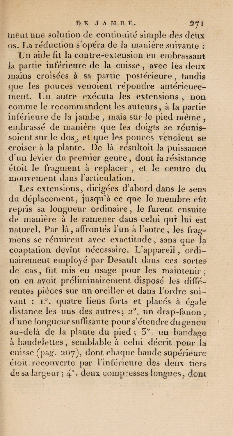 ï) É JAMBE. ■ Sjj ment une solution Je continuité simple des deux os. La réduction s’opéra de la manière suivante : Un aide fit la contre-extension en embrassant la partie inférieure de la cuisse , avec les deux mains croisées à sa partie postérieure, tandis que les pouces venoient répondre antérieure¬ ment. Un autre exécuta les extensions , non comme le recommandent les auteurs, à la partie inférieure de la jambe , mais sur le pied meme , embrassé de manière que les doigts se réunis- soieut sur le dos , et que les pouces venoient se croiser à la plante. De là résultoit la puissance d’un levier du premier genre, dont la résistance étoit le fragment à replacer , et le centre du mouvement dans l’articulation. Les extensions, dirigées d’abord dans le sens du déplacement, jusqu’à ce cjoe le membre eût repris sa longueur ordinaire, le furent ensuite de manière à le ramener dans celui qui lui est naturel. Par là, affrontés l’im à l’autre, les frag- mens se réunirent, avec exactitude, sans que la coaptation devînt nécessaire. L’appareil, ordi¬ nairement employé par Desault dans ces sortes de cas, fut mis en usage pour les maintenir ; on en avoit préliminairement disposé les diffé¬ rentes pièces sur un oreiller et dans Pordre sui¬ vant : i,°. quatre liens forts et placés à égale distance les uns des autres ; 20. un drap-fanon , d’une longueur suffisante pour s’étendre du genou au-delà de la plante du pied*, 5°. un bandage à bandelettes, semblable à celui décrit pour la cuisse (pag. 207), dont chaque bande supérieure étoit recouverte par l’inférieure des deux tiers de sa largeur ; deux compresses longues, dont