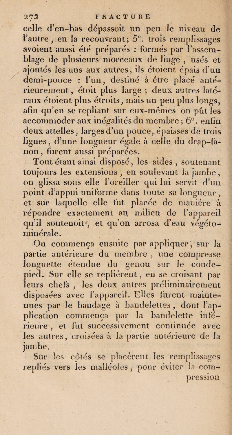 a 7^ FRACTURE celle d’en-bas depassoit un peu Je niveau de l’autre, en la recouvrant; 5°. trois remplissages avoient aussi été préparés : formés par l’assem¬ blage de plusieurs morceaux de linge , usés et ajoutés les uns aux autres, ils étoient épais d’un demi-pouce : l’un, destiné à être placé anté¬ rieurement , étoit plus large ; deux autres laté¬ raux étoient plus étroits, mais un peu plus longs, afin qu’en se repliant sur eux-mêmes on pût les accommoder aux inégalités du membre ; 6°. enfin deux attelles, larges d’un pouce, épaisses de trois lignes, d’une longueur égale à celle du drap-fa¬ non , furent aussi préparées. Tout étant ainsi disposé, les aides, soutenant toujours les extensions, en soulevant la jambe, on glissa sous elle l’oreiller qui lui servit d’un point d’appui uniforme dans toute sa longueur, et sur laquelle elle fut placée de manière à répondre exactement au milieu de l’appareil qu’il soutenoit , et qu’on arrosa d’eau végélo- minérale. On commença ensuite par appliquer, sur la partie antérieure du membre , une compresse longuette étendue du genou sur le coude- pied. Sur elle se replièrent, en se croisant par leurs chefs , les deux autres préliminairement disposées avec l’appareil. Elles furent mainte¬ nues par le bandage à bandelettes , dont l’ap¬ plication commença par la bandelette infé¬ rieure , et fut successivement continuée avec les autres, croisées à la partie antérieure de la jambe. Sur les cotés se placèrent les remplissages repliés vers les malléoles , pour éviter la com¬ pression