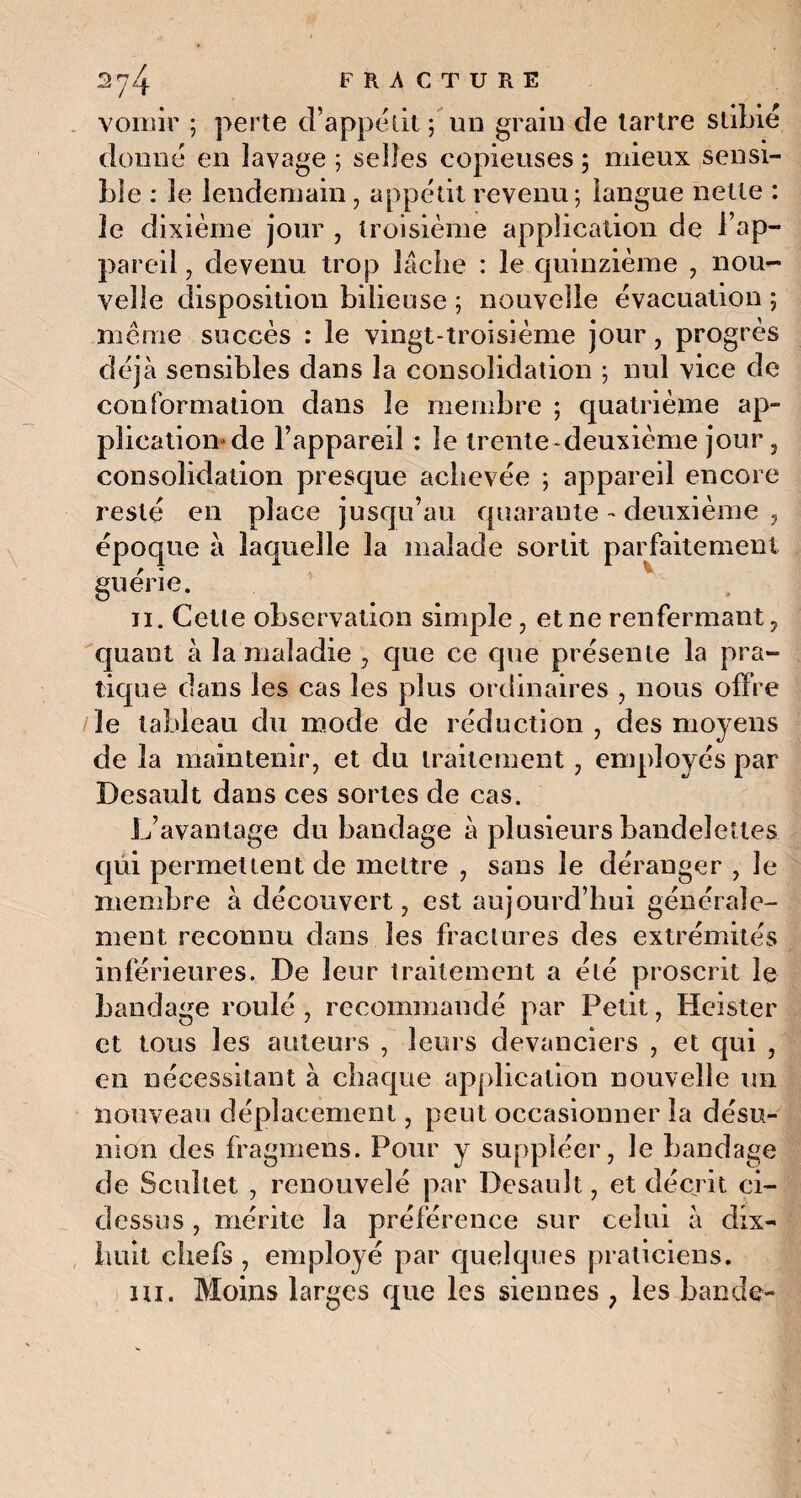 vomir ; perte d’appétit ; un grain de tartre stibié donné en lavage ; selles copieuses ; mieux sensi¬ ble : le lendemain, appétit revenu; langue nette : le dixième jour , troisième application de l’ap¬ pareil 7 devenu trop lâche : le quinzième , nou¬ velle disposition bilieuse ; nouvelle évacuation ; même succès : le vingt-troisième jour, progrès déjà sensibles dans la consolidation ; nul vice de conformation dans le membre ; quatrième ap¬ plication* de l’appareil : le trente-deuxième jour, consolidation presque achevée ; appareil encore resté en place jusqu’au quarante - deuxième , époque à laquelle la malade sortit parfaitement guérie. il. Cetle observation simple, et ne renfermant, quant à la maladie , que ce que présente la pra¬ tique dans les cas les plus ordinaires , nous offre le tableau du mode de réduction , des moyens de la maintenir, et du traitement, employés par Desault dans ces sortes de cas. L’avantage du bandage à plusieurs bandelettes qui permettent de mettre , sans le déranger , le membre à découvert, est aujourd’hui générale¬ ment reconnu dans les fractures des extrémités inférieures. De leur traitement a été proscrit le bandage roulé , recommandé par Petit, Heister et tous les auteurs , leurs devanciers , et qui , en nécessitant à chaque application nouvelle un nouveau déplacement, peut occasionner la désu¬ nion des fragmens. Pour y suppléer, le bandage de Scuîlet , renouvelé par Desault, et décrit ci- dessus , mérite la préférence sur celui à dix- huit chefs , employé par quelques praticiens. ni. Moins larges que les siennes ? les bande-