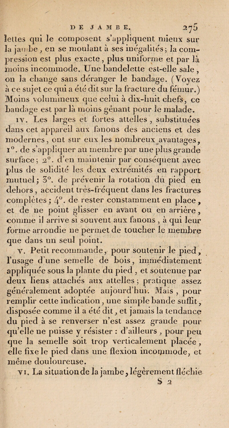 leltes qui le composent s’appliquent mieux sur la jambe, en se moulant à ses inégalités; la com¬ pression est plus exacte, plus uniforme et par là moins incommode. Une bandelette est-elle sale , on la change sans déranger le bandage. (Voyez à ce sujet ce qui a été dit sur la fracture du fémur.) Moins volumineux que celui à dix-huit chefs, ce bandage est par là moins gênant pour le malade. iy. Les larges et fortes attelles , substituées dans cet appareil aux fanons des anciens et des modernes, ont sur eux les nombreux avantages, i°. de s’appliquer au membre par une plus grande surface; 20. d’en maintenir par conséquent avec plus de solidité les deux extrémités en rapport mutuel ; 5°. de prévenir la rotation du pied en dehors , accident très-fréquent dans les fractures complètes ; 4°- de rester constamment en place , et de ne point glisser en avant ou en arrière, comme il arrive si souvent aux fanons , à qui leur forme arrondie ne permet de toucher le membre que dans un seul point. y. Petit recommande, pour soutenir le pied, l’usage d’une semelle de bois, immédiatement appliquée sous la plante du pied , et soutenue par deux liens attachés aux attelles ; pratique assez généralement adoptée aujourd’hui. Mais , pour remplir cette indication, une simple bande suffit , disposée comme il a été dit, et jamais la tendance du pied à se renverser n’est assez grande pour qu’elle ne puisse y résister : d’ailleurs , pour peu que la semelle soit trop verticalement placée , elle fixe le pied dans une flexion incommode, et même douloureuse. ti. La situation de la jambe ? légèrement fléchie