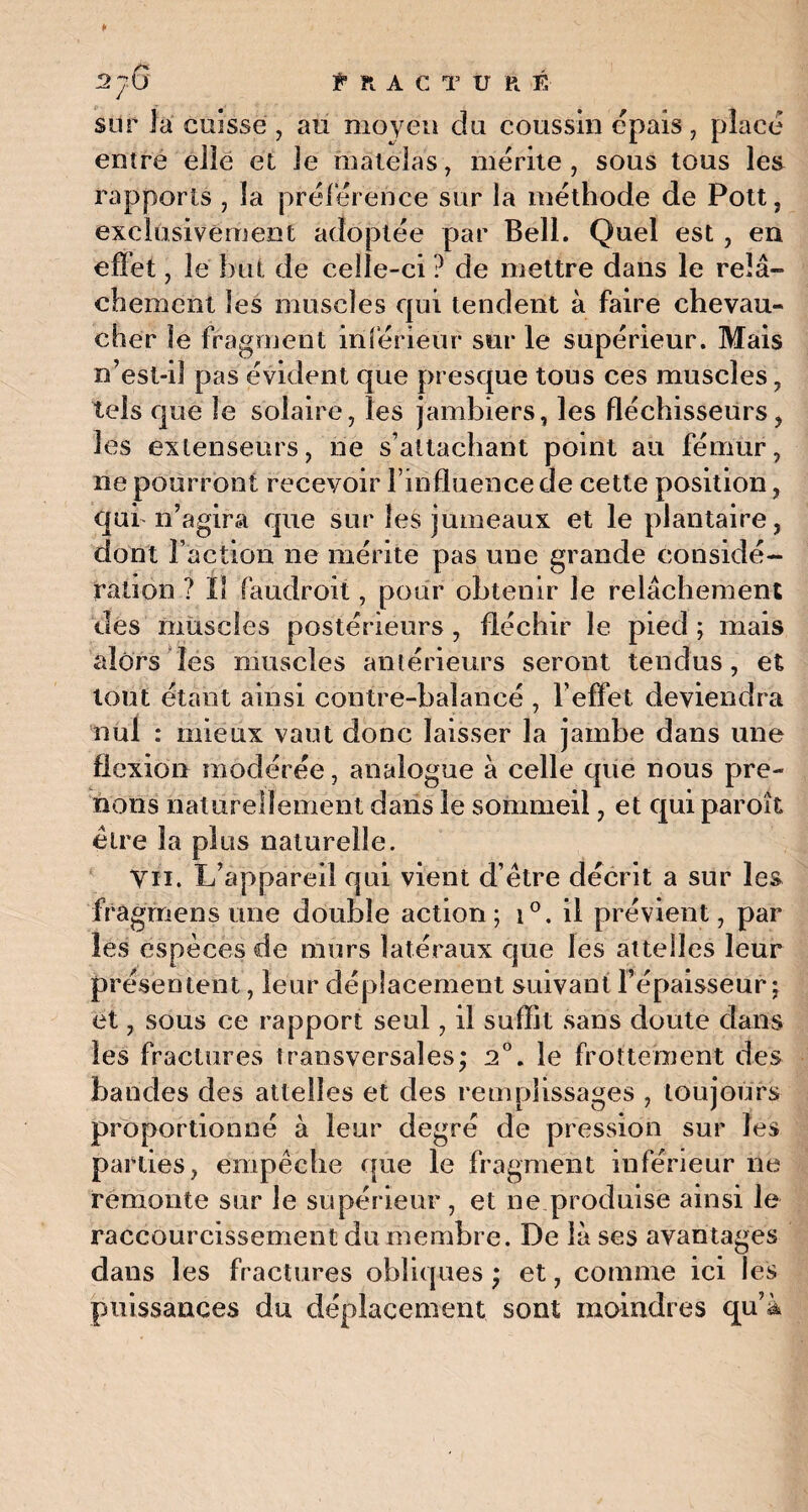 sur la cuisse , au moyeu du coussin épais, place entre elle et le matelas, mérité, sous tous les rapports , la préférence sur la méthode de Pott, exclusivement adoptée par Bell. Quel est , en effet, le but de celle-ci ? de mettre dans le relâ¬ chement les muscles qui tendent à faire chevau¬ cher le fragment inférieur sur le supérieur. Mais n’est-il pas évident que presque tous ces muscles, tels que le solaire, les jambiers, les fléchisseurs, les extenseurs, ne s’attachant point au fémur, ne pourront recevoir l’influence de cette position, qui n’agira que sur les jumeaux et le plantaire, dont l’action ne mérite pas une grande considé¬ ration ? ïl faudroii , pour obtenir le relâchement des muscles postérieurs , fléchir le pied ; mais alors les muscles antérieurs seront tendus, et tout étant ainsi contre-balancé , l’effet deviendra n ü’1 : mieux vaut donc laisser la jambe dans line flexion modérée, analogue à celle que nous pre¬ nons naturellement dans le sommeil, et qui paroît être la plus naturelle. VH. L’appareil qui vient d’étre décrit a sur les fragmens une double action; i°. il prévient, par les espèces de murs latéraux que les attelles leur présentent, leur déplacement suivant l’épaisseur; et, sous ce rapport seul, il suffit sans doute dans les fractures transversales; 2°. le frottement des bandes des attelles et des remplissages , toujours proportionné à leur degré de pression sur les parties, empêche que le fragment inférieur ne remonte sur le supérieur , et ne produise ainsi le raccourcissement du membre. De là ses avantages dans les fractures obliques ; et, comme ici les puissances du déplacement sont moindres qu’à