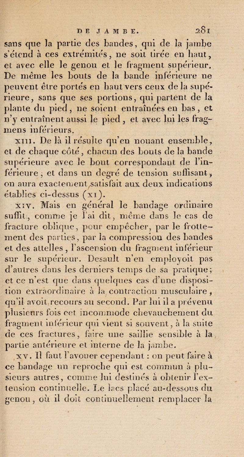 sans que la partie des bandes, qui de la jambe s’étend à ces extrémités, ne soit tirée en haut, et avec elle le genou et le fragment supérieur. De meme les bouts de la bande inférieure ne peuvent être portés en haut vers ceux de la supé¬ rieure, sans que ses portions, qui partent de la plante du pied, ne soient entraînées en bas, et n’y entraînent aussi le pied , et avec lui les frag- mens inférieurs. xiïi. De là il résulte qu’en nouant ensemble, et de chaque coté, chacun des bouts de la bande supérieure avec le bout correspondant de Fin- férieure , et dans un degré de tension suffisant * on aura exactement^atisfait aux deux indications établies ci-dessus (xi). xi y. Mais en général le bandage ordinaire suffit, comme je lai dit, même dans le cas de fracture oblique, pour empêcher, par le frotte¬ ment des parties, par la compression des Landes et des attelles , l’ascension du fragment inférieur sur le supérieur. Besauît n’en employoit pas d’autres dans les derniers temps de sa pratique; et ce n'est que dans quelques cas d’une disposi¬ tion extraordinaire à la contraction musculaire , qu i! avoit.recours au second. Par lui il a prévenu plusieurs fois eet incommode chevauchement du fragment inférieur qui vient si souvent , à la suite de ces fractures, faire une saillie sensible à la partie antérieure et interne de la jambe. xv. Il faut l’avouer cependant : on peut faire à ce bandage un reproche qui est commun à plu¬ sieurs autres, comme lui destinés à obtenir l'ex¬ tension continuelle. Le lacs placé au-dessous du genou, ou il doit continuellement remplacer la