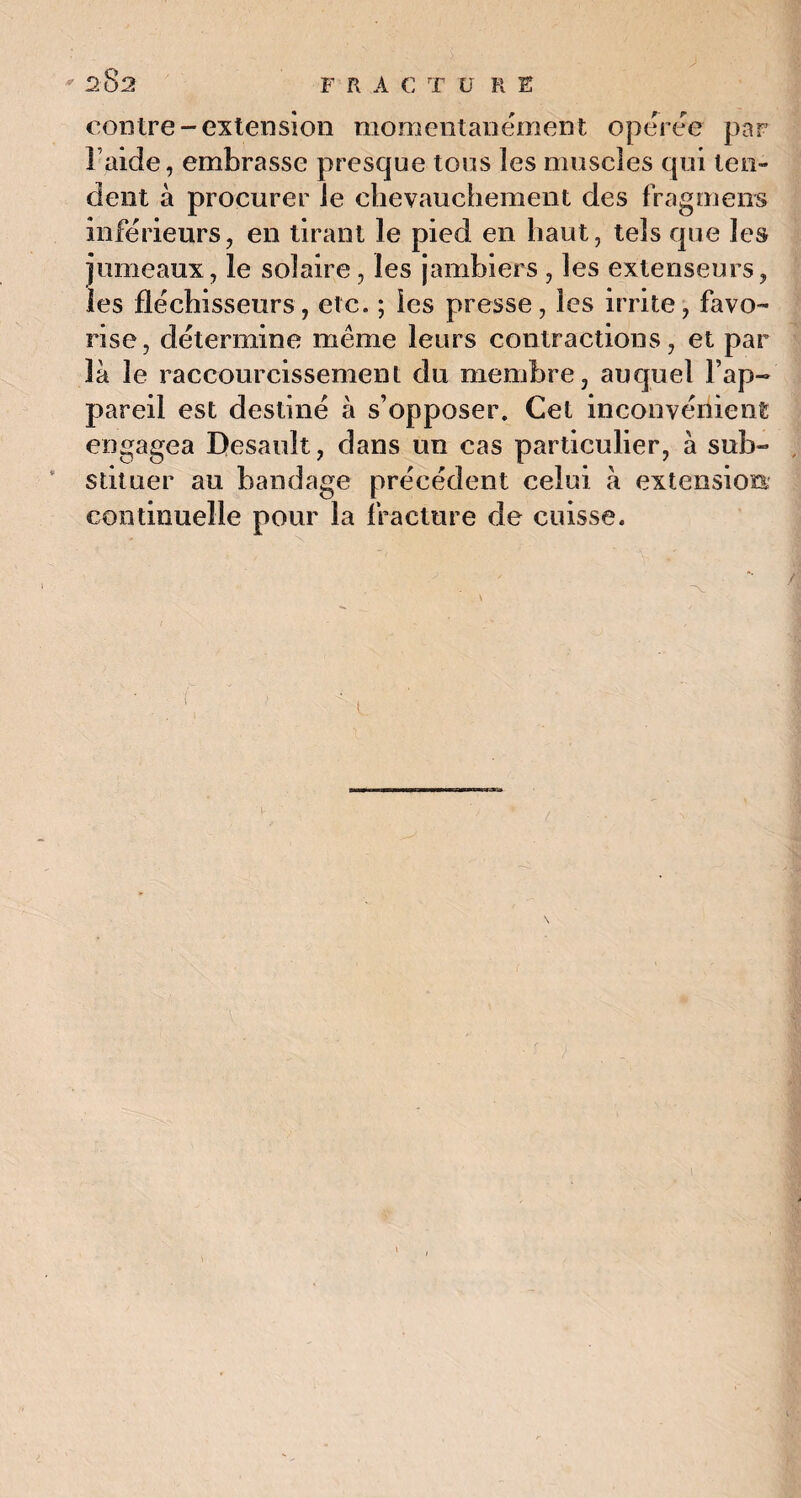 contre-extension momentanément opérée par l aide, embrasse presque tous les muscles qui ten¬ dent à procurer le chevauchement des fragment inférieurs, en tirant le pied en haut, tels que les jumeaux, le solaire, les jambiers , les extenseurs, les fléchisseurs, etc. ; les presse, les irrite, favo¬ rise, détermine meme leurs contractions, et par là le raccourcissement du membre, auquel l’ap¬ pareil est destiné à s’opposer. Cet inconvénient engagea Desauît, dans un cas particulier, à sub¬ stituer au bandage précédent celui à extension continuelle pour la fracture de cuisse.