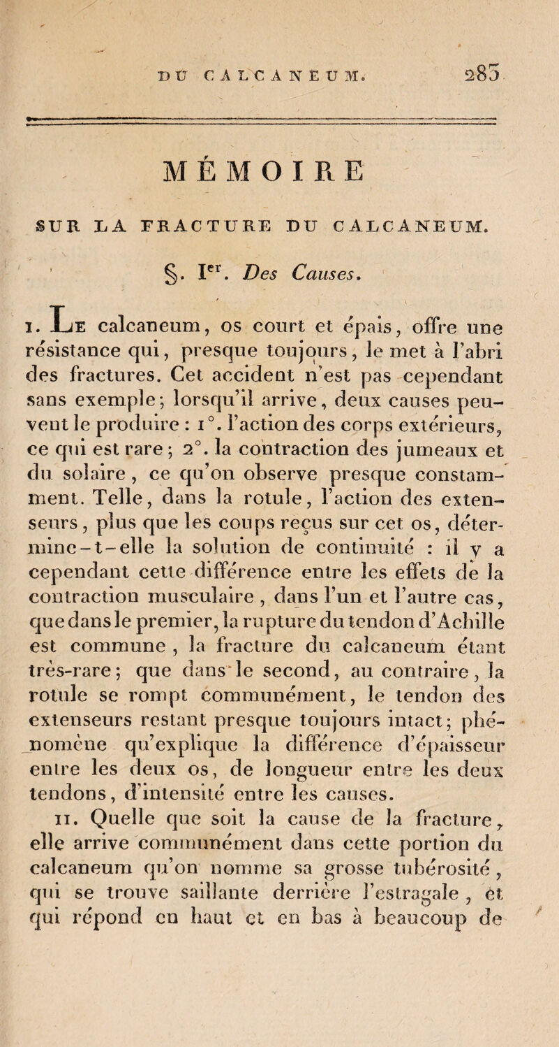 MÉMOIRE SUR LA FRACTURE DU CALCANEUM. §. Ier. Des Causes. i. Le calcanéum, os court et épais, offre une résistance qui, presque toujours, le met à l’abri clés fractures. Cet accident n’est pas cependant sans exemple; lorsqu’il arrive, deux causes peu¬ vent le produire : i°. Faction des corps extérieurs, ce qui est rare ; 2°. la contraction des jumeaux et du solaire , ce qu’on observe presque constam¬ ment. Telle, dans la rotule, Faction des exten¬ seurs , plus que les coups reçus sur cet os, déter¬ mine-t-elle la solution de continuité : il y a cependant cette différence entre les effets de la contraction musculaire , dans l’un et l’autre cas, que dans le premier 5 la rupture du tendon d’Achille est commune , la fracture du calcanéum étant très-rare; que dans le second, au contraire, la rotule se rompt communément, le tendon des extenseurs restant presque toujours intact; phé¬ nomène qu’explique la différence d’épaisseur entre les deux os, de longueur entre les deux tendons, d’intensité entre les causes. ii. Quelle que soit la cause de la fracture, elle arrive communément dans cette portion du calcanéum qu’on nomme sa grosse tubérosité , qui se trouve saillante derrière Festragale , èt qui répond en haut et en bas à beaucoup de
