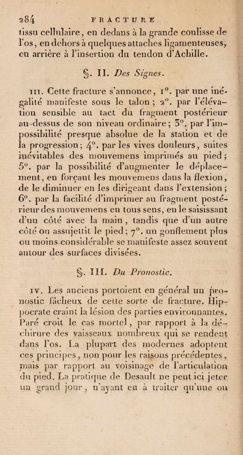 tissu cellulaire, en dedans à la grande coulisse de l’os, en dehors à quelques attaches ligamenteuses, en arrière à l’insertion du tendon d’Achille. §. IL Des Signes. ht. Cette fracture s’annonce, i°. par une iné¬ galité manifeste sous le talon ; 2°. par l’éléva¬ tion sensible au tact du fragment postérieur au-dessus de son niveau ordinaire; 5°. par l’im¬ possibilité presque absolue de la station et de la progression; 4°« parles vives douleurs, suites inévitables des mouvemens imprimés au pied ; 5°. par la possibilité d’augmenter le déplace¬ ment, en forçant les mouvemens dans la flexion, de le diminuer en les dirigeant dans l’extension ; 6°. par la facilité d’imprimer au fragment posté¬ rieur des mouvemens en tous sens, en le saisissant d’un côté avec la main , tandis que d’un autre côté on assujettit le pied; y°. un gonflement plus ou moins considérable se manifeste assez souvent autour des surfaces divisées. §. III. Du Pronostic. iv. Les anciens portoient en général un pro¬ nostic fâcheux de celte sorte de fracture. Hip¬ pocrate craint la lésion des parties environnantes. Paré croit le cas mortel, par rapport à la dé¬ chirure des vaisseaux nombreux qui se rendent dans î’os. La plupart des modernes adoptent ces principes, non pour les raisons précédentes, mais par rapport au voisinage de l’articulation du pied. La pratique de Desault ne peut ici jeter un grand jour , n’ayant eu à traiter qu’une ou