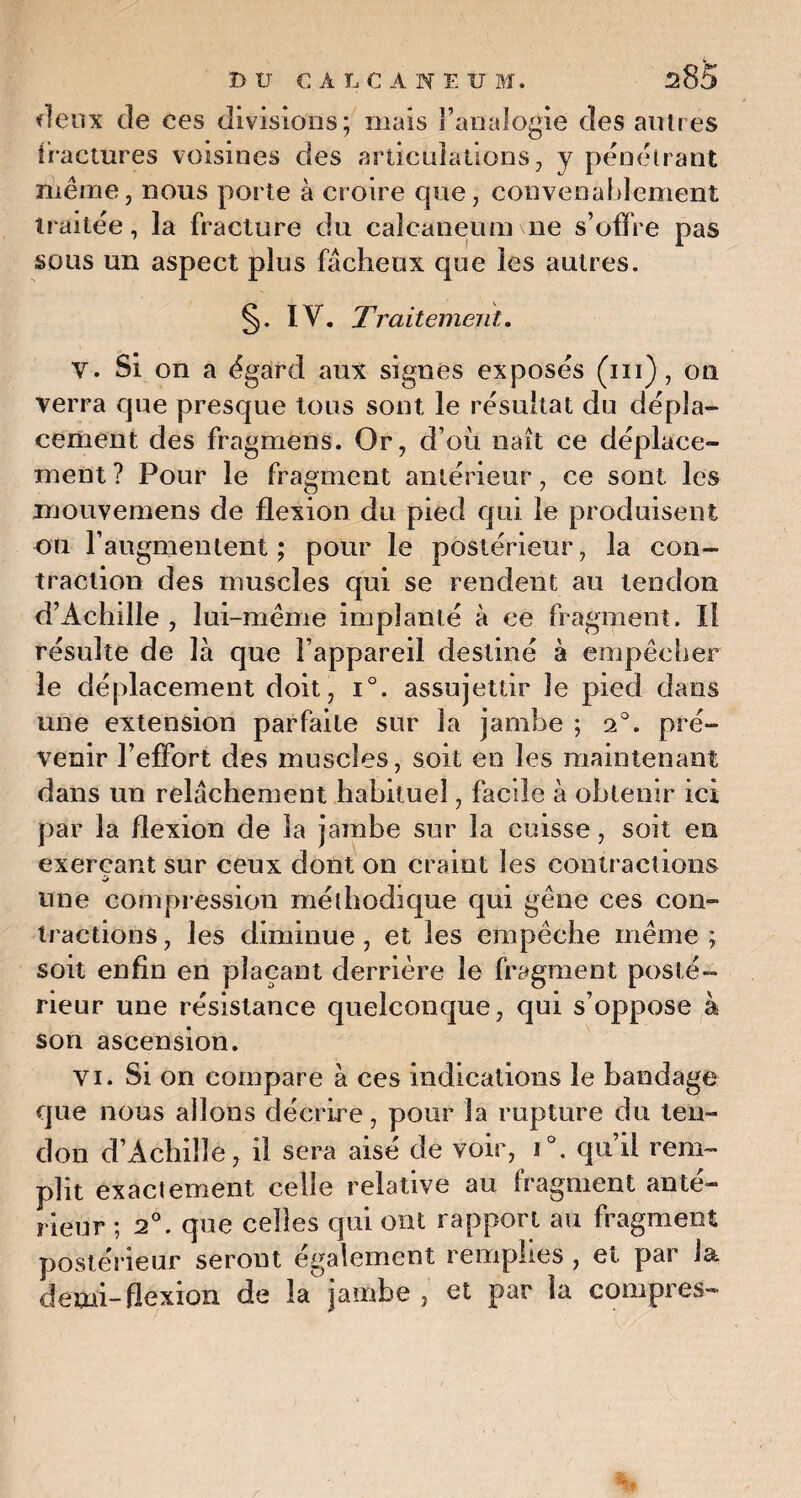 deux de ces divisions; mais l’analogie des autres fractures voisines des articulations, y pénétrant même, nous porte à croire que, convenablement traitée, la fracture du calcanéum\ne s’offre pas sous un aspect plus fâcheux que les autres. §. IV. Traitement. V. Si on a égard aux signes exposés (ni), on verra que presque tous sont le résultat du dépla¬ cement des fragmens. Or, d’où naît ce déplace¬ ment ? Pour le fragment antérieur, ce sont les mouvemens de flexion du pied qui le produisent ou l’augmentent ; pour le postérieur, la con¬ traction des muscles qui se rendent au tendon d’Achille , lui-même implanté à ce fragment. Il résulte de là que l’appareil destiné à empêcher le déplacement doit, i°. assujettir le pied dans une extension parfaite sur la jambe ; T. pré¬ venir l’effort des muscles, soit en les maintenant dans un relâchement habituel, facile à obtenir ici par la flexion de la jambe sur la cuisse, soit en exerçant sur ceux dont on craint les contractions une compression méthodique qui gêne ces con¬ tractions , les diminue , et les empêche même ; soit enfin en plaçant derrière le fragment posté¬ rieur une résistance quelconque, qui s’oppose à son ascension. vi. Si on compare à ces indications le bandage que nous allons décrire, pour la rupture du ten¬ don d’Achille, il sera aisé de voir, i°. qu’il rem¬ plit exactement celle relative au fragment anté¬ rieur ; 2°. que celles qui ont rapport au fragment postérieur seront également remplies , et par la demi-flexion de la jambe , et par la compres- i