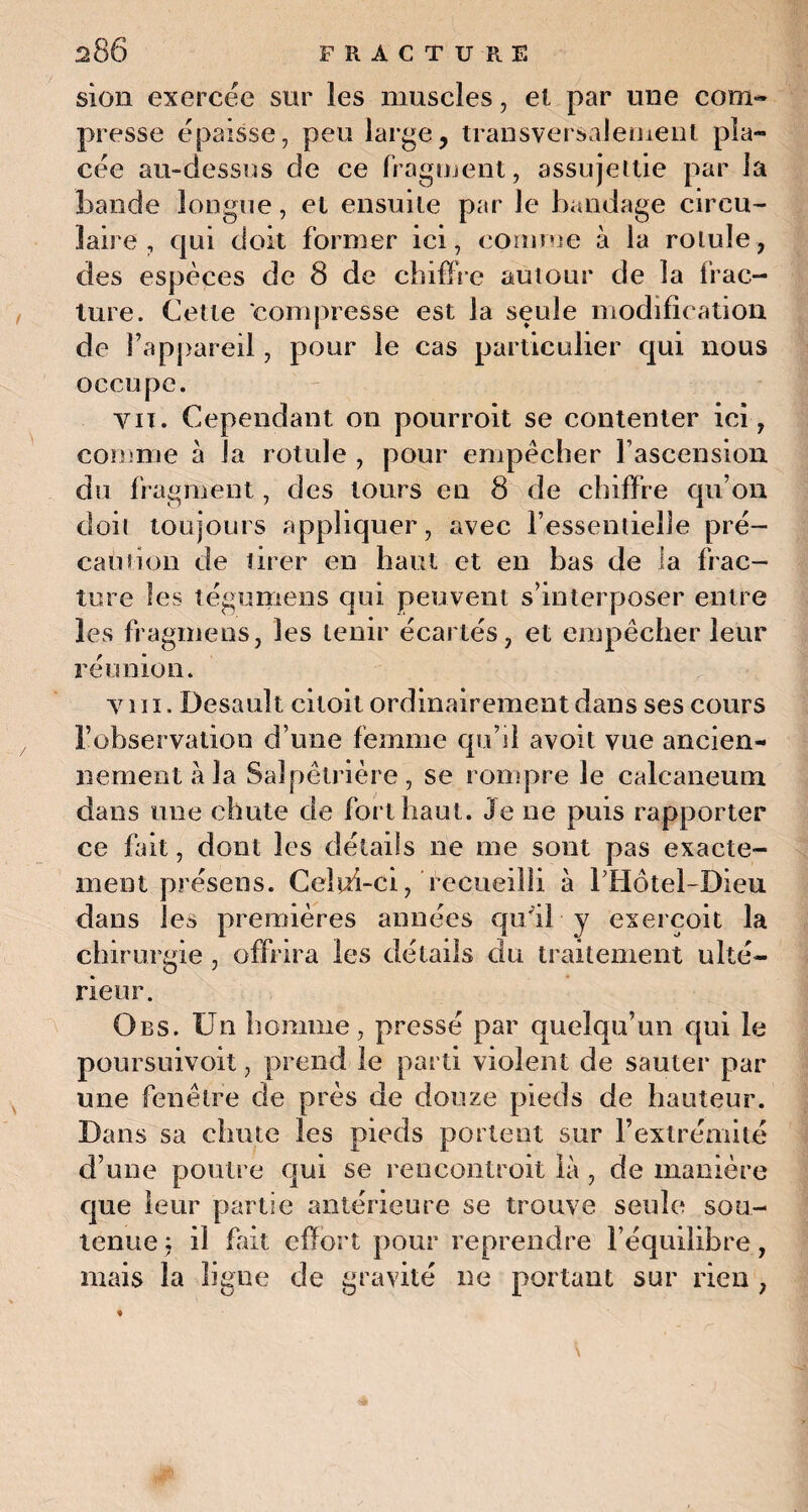 sien exercëc sur les muscles, et par une com¬ presse épaisse, peu large, transversalement pla¬ cée au-dessus de ce fragment, assujettie par la bande longue, et ensuite par le bandage circu¬ laire , qui doit former ici, comme à la rotule, des espèces de 8 de chiffre autour de la frac¬ ture. Cette compresse est la seule modification de l’appareil, pour le cas particulier qui nous occupe. vu. Cependant on pourroit se contenter ici, comme à la rotule , pour empêcher l’ascension du fragment, des tours en 8 de chiffre qu’on doit toujours appliquer, avec l’essentielle pré¬ caution de tirer en haut et en bas de la frac¬ ture les tégumens qui peuvent s’interposer entre les fragmens, les tenir écartés, et empêcher leur réunion. y 111. Desault citoit ordinairement dans ses cours l’observation d’une femme qu’d avoit vue ancien¬ nement à la Salpêtrière, se rompre le calcanéum dans une chute de fort haut. Je ne puis rapporter ce fait, dont les détails ne me sont pas exacte¬ ment présens. Celui-ci, recueilli à Tliotel-Dieu dans les premières années qu'il y exercoit la chirurgie , offrira les détails du traitement ulté¬ rieur. Qbs. Un homme, pressé par quelqu’un qui le poursuivoit, prend le parti violent de sauter par une fenêtre de près de douze pieds de hauteur. Dans sa chute les pieds portent sur l’extrémité d’une poutre qui se rencontroit là , de manière que leur partie antérieure se trouve seule sou¬ tenue : il fait effort pour reprendre l’équilibre, mais la ligne de gravité ne portant sur rien ,