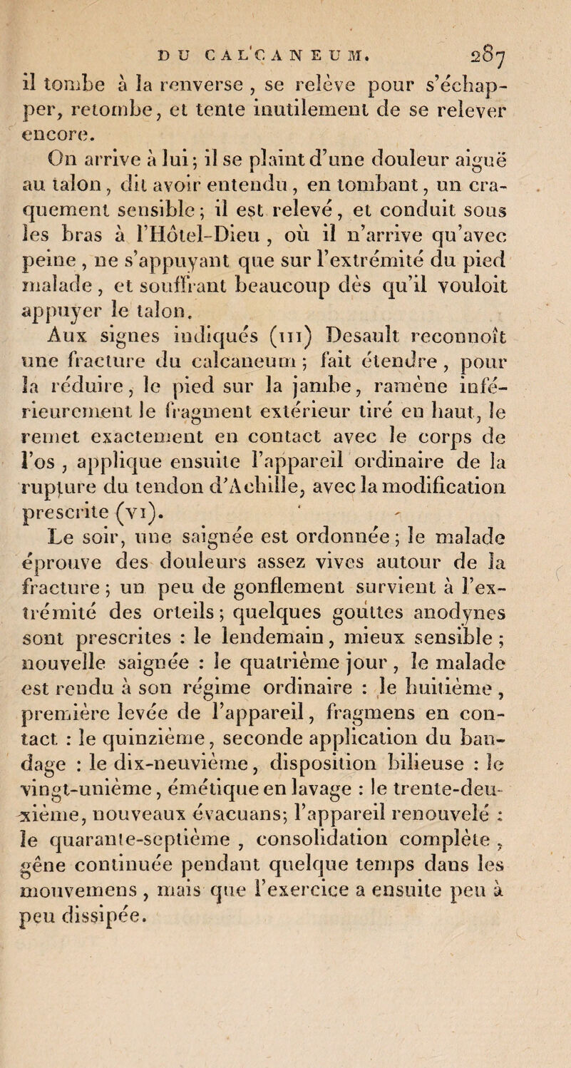 DU CALCANEUM, 2 8j il tombe à la renverse , se relève pour s’échap¬ per, retombe, et tente inutilement de se relever encore. On arrive à lui; il se plaint d’une douleur aiguë au talon , dit avoir entendu, en tombant, un cra¬ quement sensible ; il est relevé, et conduit sous les bras à l’Hôtel-Dieu , où il n’arrive qu’avec peine , ne s’appuyant que sur l’extrémité du pied malade , et souffrant beaucoup dès qu’il vouloit appuyer le talon. Aux signes indiqués (ni) Desault reconnoît une fracture du calcanéum ; fait étendre , pour la réduire, le pied sur la jambe, ramène infé¬ rieurement le fragment extérieur tiré en haut, le remet exactement en contact avec le corps de l’os , applique ensuite l’appareil ordinaire de la rupture du tendon d'Achille, avec la modification prescrite (yi). Le soir, une saignée est ordonnée; le malade éprouve des douleurs assez vives autour de la fracture ; un peu de gonflement survient à l’ex¬ trémité des orteils; quelques gouttes anodynes sont prescrites : le lendemain, mieux sensible ; nouvelle saignée : le quatrième jour, le malade est rendu à son régime ordinaire : le huitième, première levée de l’appareil, fragmens en con¬ tact. : le quinzième, seconde application du ban¬ dage : le dix-neuvième, disposition bilieuse : le vingt-unième, émétique en lavage : le trente-deu¬ xième, nouveaux évacuans; l’appareil renouvelé : îe quarante-septième , consolidation complète , gêne continuée pendant quelque temps dans les mouvemens , mais que l’exercice a ensuite peu à peu dissipée.
