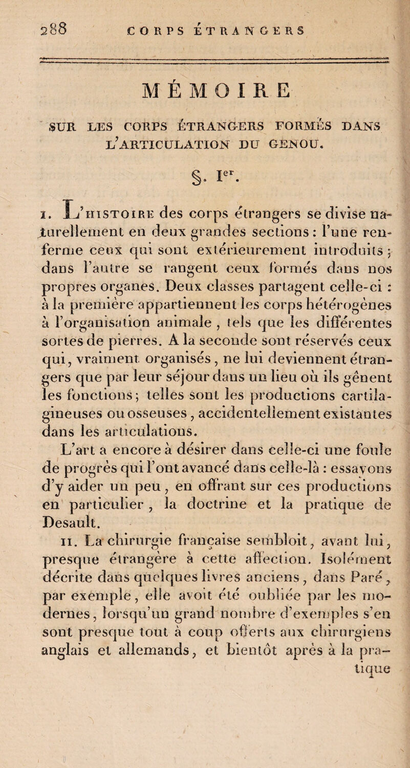MÉMOIRE SUR UES CORPS ÉTRANGERS FORMES DANS U7ARTICULATION DU GENOU. §• Ier- i. Xj’hïstoire des corps etrangers se divise na¬ turellement en deux grandes sections: l’une ren¬ ferme ceux qui sont extérieurement introduits ; dans l’autre se rangent ceux formés dans nos propres organes. Deux classes partagent celle-ci : à la première appartiennent les corps hétérogènes à l’organisation animale , tels que les différentes sortes de pierres. A la seconde sont réservés ceux qui, vraiment. organisés, ne lui deviennent étran¬ gers que par leur séjour dans un lieu où ils gênent les fonctions; telles sont les productions cartila¬ gineuses ou osseuses, accidentellement existantes dans les articulations. L’art a encore à désirer dans celle-ci une foule de progrès qui l’ont avancé dans celle-là : essayons d’y aider un peu, en offrant sur ces productions en particulier , la doctrine et la pratique de Desault. 11. La chirurgie française sembloit, avant lui, presque étrangère à cette affection. Isolément décrite dans quelques livres anciens , dans Paré , par exemple, elle avoit été oubliée par les mo¬ dernes, lorsqu’un grand nombre d’exemples s’en sont presque tout à coup offerts aux chirurgiens anglais et allemands, et bientôt après à la pra-