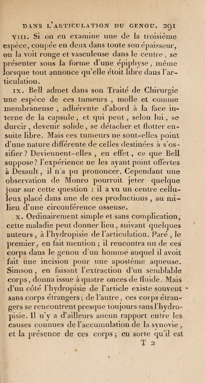 Vin. Si on en examine une de la troisième espèce, coupée en deux dans toute son épaisseur, on la voit rouge et vasculeuse dans le centre , se présenter sous la forme d’une épiphyse , même lorsque tout annonce qu’elle étoit libre dans B ar¬ ticulation. ix. Bell admet dans son Traité de Chirurgie une espèce de ces tumeurs , molle et comme membraneuse , adhérente d’abord à la face in¬ terne de la capsule , et qui peut , selon lui, se durcir , devenir solide, se détacher et flotter en¬ suite libre. Mais ces tumeurs ne sont-elles point d’une nature différente de celles destinées à s’os¬ sifier ? Deviennent-elles , en effet, ce que Bell suppose? l’expérience ne les ayant point offertes à Desauît, il n a pu prononcer. Cependant une observation de Monro pourroit jeter quelque jour sur cette question : il a vu un centre cellu¬ leux placé dans une de ces productions , au mi¬ lieu d’une circonférence osseuse. x. Ordinairement simple et sans complication, cette maladie peut donner lieu, suivant quelques auteurs , à l’hydropisie de l’articulation. Paré , Je premier, en fait mention ; il rencontra un de ces corps dans le genou d’un homme auquel il avoit fait une incision pour une apostème aqueuse. Simson , en faisant l’extraction d’un semblable corps, donna issue à quatre onces de fluide. Mais d’un côté l’hydropisie de l’article existe souvent  sans corps étrangers ; de l’autre , ces corps étran¬ gers se rencontrent presque toujours sansl’hydro- pisie. Il n’y a d’ailleurs aucun rapport entre les causes connues de l’accumulation de la synovie , et la présence de ces corps j en sorte qu’il est