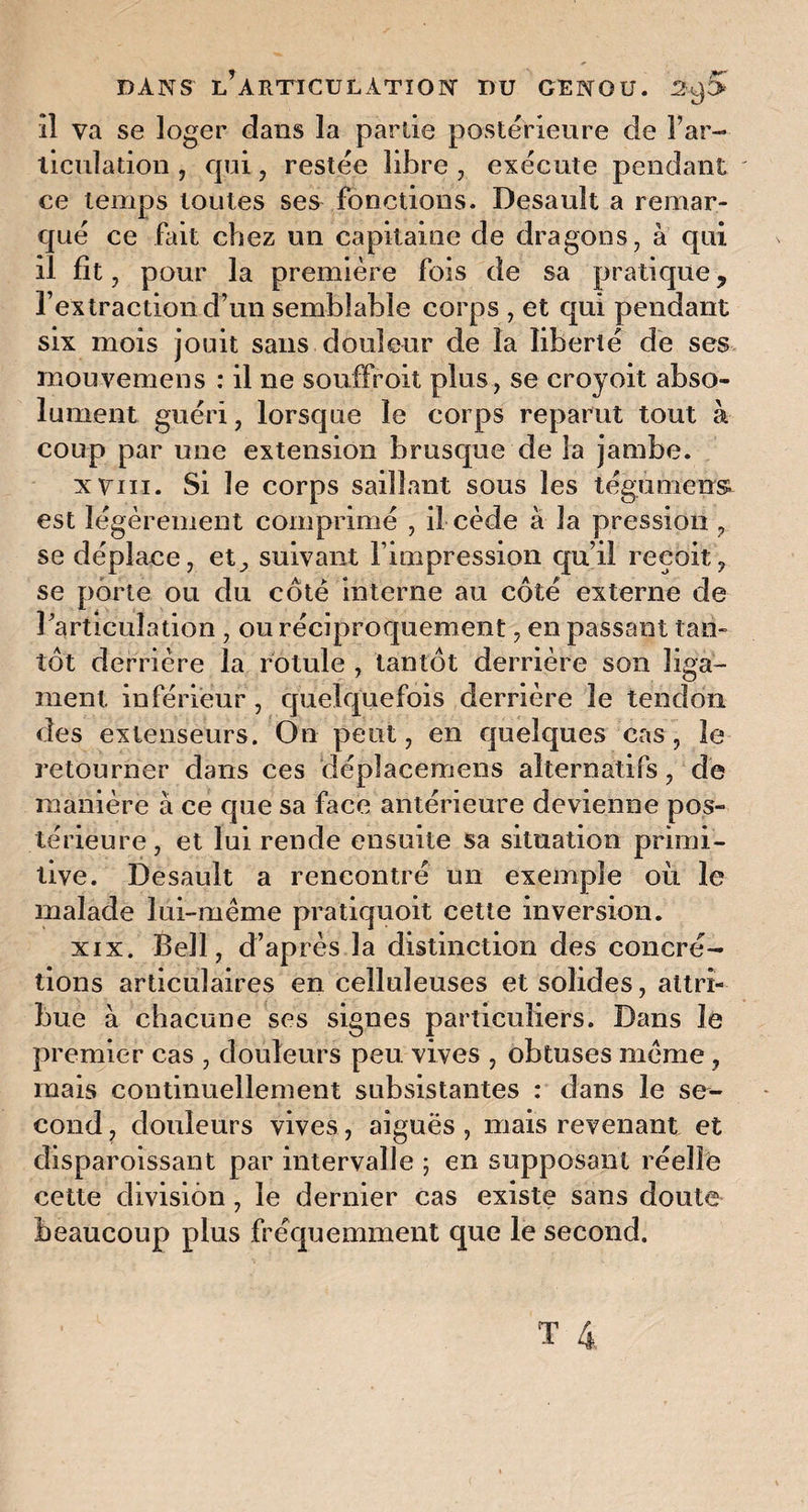 îl va se loger dans la par de postérieure de Far- liculation , qui, restée libre , exécute pendant ' ce temps toutes ses fonctions. Desauît a remar¬ qué ce fait chez un capitaine de dragons, à qui il fît, pour la première fois de sa pratique ? l’extraction d’un semblable corps , et qui pendant six mois jouit sans douleur de la liberté de ses mouvemens : il ne souffroit plus, se croyoit abso¬ lument guéri, lorsque le corps reparut tout à coup par une extension brusque de la jambe. xviii. Si le corps saillant sous les tégument est légèrement comprimé , il cède à la pression , se déplace, et, suivant l’impression qu’il reçoit, se porte ou du côté interne au côté externe de l'articulation , ou réciproquement, en passant tan¬ tôt derrière la rotule , tantôt derrière son liga¬ ment inférieur, quelquefois derrière le tendon des extenseurs. On peut, en quelques cas, le retourner dans ces déplacemens alternatifs, de manière à ce que sa face antérieure devienne pos¬ térieure, et lui rende ensuite sa situation primi¬ tive. Desauît a rencontré un exemple où le malade lui-même pratiquoit cette inversion. xix. Bell, d’après la distinction des concré¬ tions articulaires en celluleuses et solides, attri¬ bue à chacune ses signes particuliers. Dans le premier cas , douleurs peu vives , obtuses même, mais continuellement subsistantes : dans le se¬ cond , douleurs vives, aiguës , mais revenant et disparoissant par intervalle ; en supposant réelle cette division , le dernier cas existe sans doute beaucoup plus fréquemment que le second.