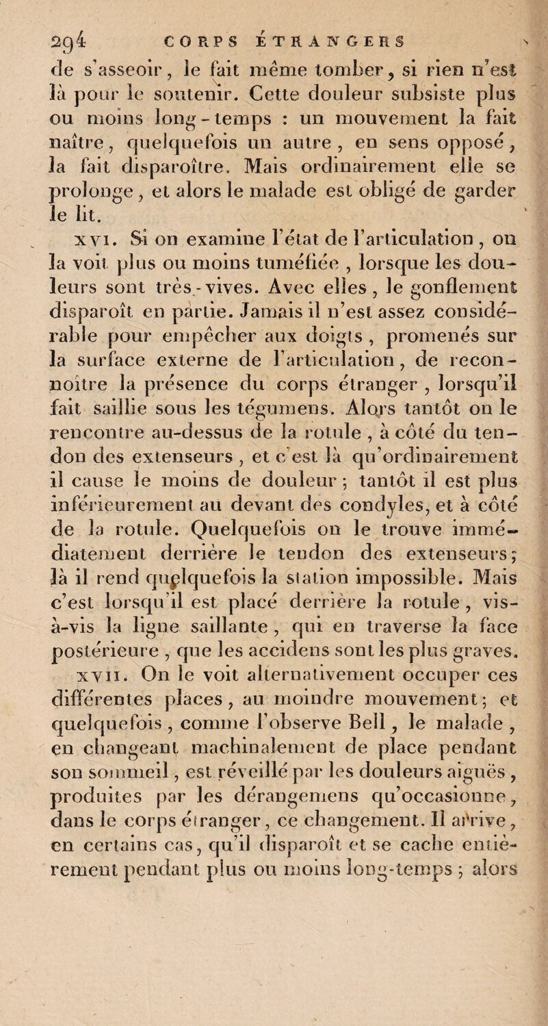 de s’asseoir, le fait même tomber , si rien n'est là pour le soutenir. Cette douleur subsiste plus ou moins long - temps : un mouvement la fait naître, quelquefois un autre , en sens oppose ? la fait disparoîire. Mais ordinairement elle se prolonge , et alors le malade est oblige de garder îe lit. xvi. Si on examine l’état de l’articulation , on la voit plus ou moins tuméfiée , lorsque les dou¬ leurs sont très-vives. Avec elles, le gonflement disparoît en partie. Jamais il n’est assez considé¬ rable pour empêcher aux doigts , promenés sur la surface externe de l’articulation, de recon- noître la présence du corps étranger , lorsqu’il fait saillie sous les tégmnens. Alors tantôt on le rencontre au-dessus de la rotule , à côté du ten¬ don des extenseurs , et c’est là qu’ordinairement il cause le moins de douleur; tantôt il est plus inférieurement au devant des condyles, et à côté de la rotule. Quelquefois on le trouve immé¬ diatement derrière le tendon des extenseurs; là il rend quelquefois la station impossible. Mais c’est lorsqu’il est placé derrière la rotule , vis- à-vis la ligne saillante , qui en traverse la face postérieure , que les accidens sont les plus graves. xvn. On le voit alternativement occuper ces différentes places, au moindre mouvement; et quelquefois , comme l’observe Bell, le malade , en changeant machinalement de place pendant son sommeil, est réveillé par les douleurs aiguës , produites par les dérangemens qu’occasionne ? dans le corps éiranger, ce changement. Il arrive, en certains cas, qu’il disparoît et se cache entiè¬ rement pendant plus ou moins long-temps ; alors