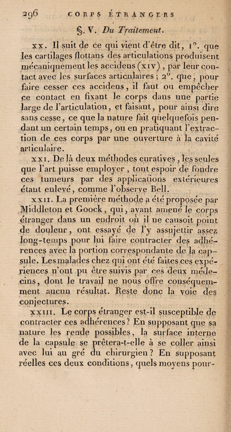 V - l §. V. Du Traitement. xx. Ii suit de ce qui vient d’être dit, i°. que les cartilages dottans des articulations produisent mécaniquement les accidens (xiy) , par leur con« tact avec les surfaces articulaires; 2°. qlxe, pour faire cesser ces accidens , ii faut ou empêcher Ce contact en fixant le corps dans une partie large de l’articulation, et faisant, pour ainsi dire sans cesse, ce que la nature fait quelquefois pen¬ dant un certain temps, ou en pratiquant l’extrac¬ tion de ces corps par une ouverture à la cavité articulaire. xxi. De là deux méthodes curatives , les seules que l’art puisse employer , tout espoir de fondre ces tumeurs par des applications extérieures étant enlevé, comme l’observe Bell. xxii. La première méthode a été proposée par Middletou et Goock, qui, ayant amené le corps étranger dans un endroit où il ne causoit point de douleur , ont essayé de l’y assujettir assez long-temps pour lui faire contracter des adhé¬ rences avec la portion correspondante de la cap¬ sule. Les malades chez qui ont été faites ces expé¬ riences n’ont pu être suivis par ces deux méde¬ cins, dont le travail ne nous offre conséquem¬ ment aucun résultat. Reste donc la voie des conjectures. xxxii. Le corps étranger est-il susceptible de contracter ces adhérences? En supposant que sa nature les rende possibles, la surface interne de la capsule se prêtera-t-elle à se coller ainsi avec lui au gré du chirurgien ? En supposant réelles ces deux conditions, quels moyens pour-