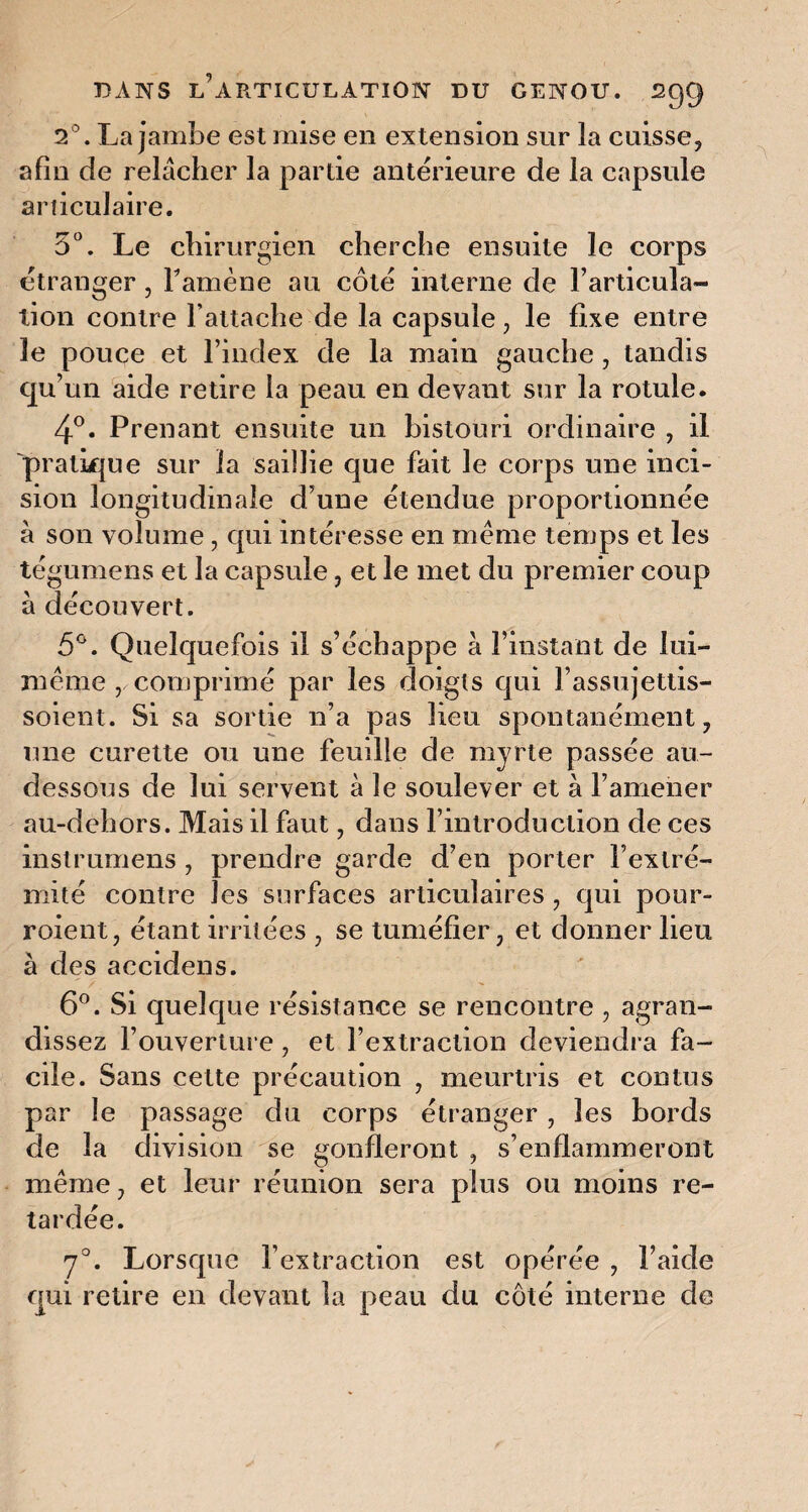 2°. La jambe est mise en extension sur la cuisse, afin de relâcher la partie antérieure de la capsule articulaire. 5°. Le chirurgien cherche ensuite le corps étranger 5 Famène au côté interne de l’articula¬ tion contre l’attache de la capsule, le fixe entre le pouce et l’index de la main gauche , tandis qu’un aide retire la peau en devant sur la rotule. 4°. Prenant ensuite un bistouri ordinaire , il pratique sur la saillie que fait le corps une inci¬ sion longitudinale d’une étendue proportionnée à son volume, qui intéresse en même temps et les tégumens et la capsule, et le met du premier coup à découvert. 5°. Quelquefois il s’échappe à l’instant de lui- même Y comprimé par les doigts qui l'assujettis- soient. Si sa sortie n’a pas lieu spontanément, une curette ou une feuille de myrte passée au- dessous de lui servent à le soulever et à l’amener au-dehors. Mais il faut, dans l’introduction de ces instrumens , prendre garde d’en porter l’extré¬ mité contre les surfaces articulaires , qui pour¬ voient, étant irritées , se tuméfier, et donner lieu à des accidens. 6°. Si quelque résistance se rencontre , agran¬ dissez l’ouverture, et l’extraction deviendra fa¬ cile. Sans cette précaution , meurtris et contus par le passage du corps étranger, les bords de la division se gonfleront , s’enflammeront même, et leur réunion sera plus ou moins re¬ tardée. 70. Lorsque l’extraction est opérée , l’aide qui retire en devant la peau du côté interne de