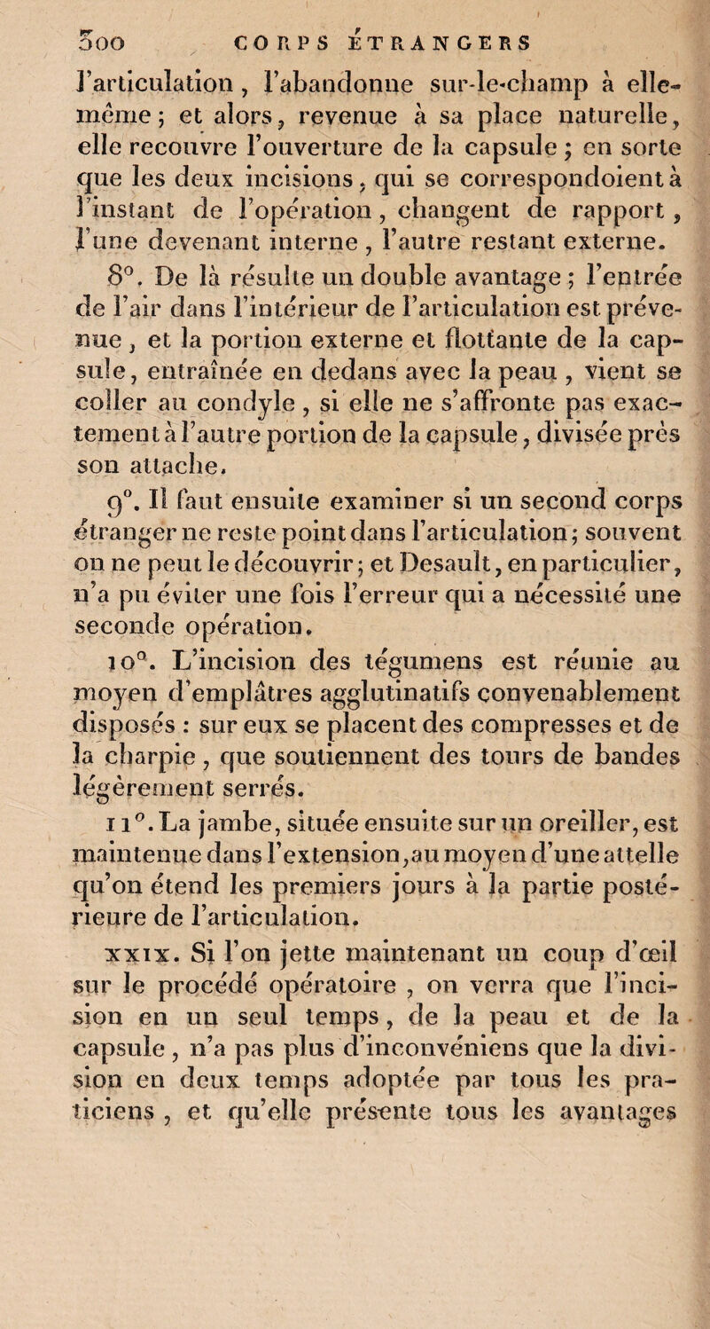I OOO CORPS ETRANGERS l’articulation , l'abandonne sur-le-champ à elle- même ; et alors, revenue à sa place naturelle, elle recouvre l’ouverture de la capsule ; en sorte que les deux incisions, qui se correspondoientà 3 instant de l'opération , changent de rapport, l une devenant interne , l’autre restant externe. 8°. De là résulte un double avantage ; l’entrée de l’air dans l’intérieur de l’articulation est préve¬ nue j et la portion externe et flottante de la cap¬ sule, entraînée en dedans avec la peau , vient se coller au condyle, si elle ne s’affronte pas exac¬ tement à l’autre portion de la capsule, divisée près son attache» 90. Il faut ensuite examiner si un second corps étranger ne reste point dans l’articulation ; souvent on ne peut le découvrir ; et Desault, en particulier, n’a pu éviter une fois l’erreur qui a nécessité une seconde opération. JO Q L’incision des tégumens est réunie au moyen d’emplâtres agglutinatifs convenablement disposés : sur eux se placent des compresses et de la charpie, que soutiennent des tours de bandes légèrement serrés. 11°. La jambe, située ensuite sur un oreiller, est maintenue dans l’extension,au moyen d’une attelle qu’on étend les premiers jours à la partie posté¬ rieure de l’articulation. xxix. Si l’on jette maintenant un coup d'œil sur le procédé opératoire , on verra que l’inci¬ sion en un seul temps, de J a peau et de la capsule , n’a pas plus d’inconvéniens que la divi¬ sion en deux temps adoptée par tous les pra¬ ticiens , et qu’elle présente tous les avantages