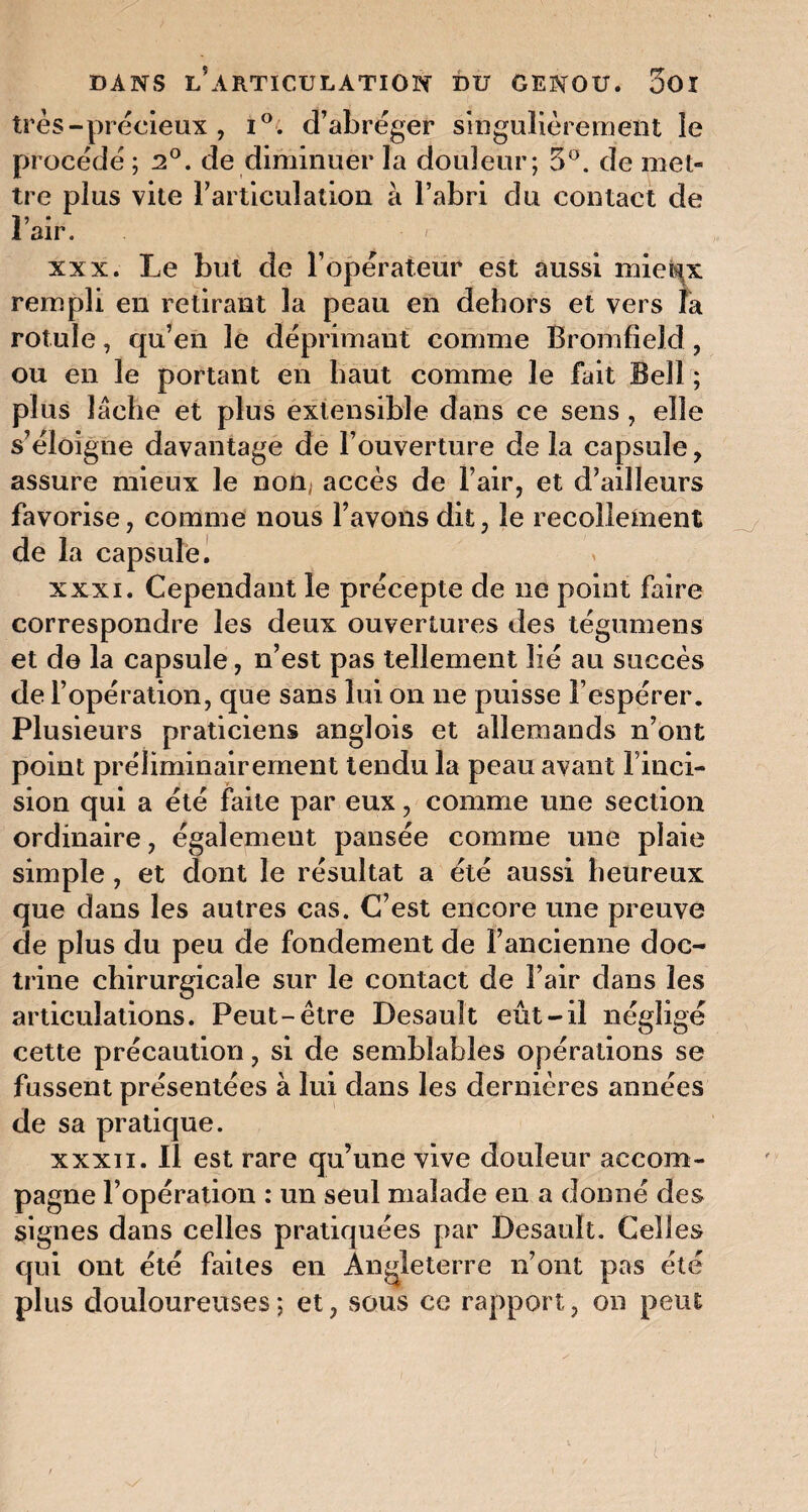 très-précieux , i°. d’abréger singulièrement le procédé ; 2°. de diminuer la douleur; 5°. de met¬ tre plus vite l’articulation à l’abri du contact de l’air. ' xxx. Le but de l’opérateur est aussi mieux rempli en retirant la peau en dehors et vers fa rotule, qu’en le déprimant comme BromfieJd, ou en le portant en haut comme le fait Bell ; plus lâche et plus extensible dans ce sens, elle s’éloigne davantage de l’ouverture de la capsule, assure mieux le nom accès de l’air, et d’ailleurs favorise, comme nous l’avons dit, le recollement de la capsule. xxxi. Cependant le précepte de ne point faire correspondre les deux ouvertures des tégumens et de la capsule, n’est pas tellement lié au succès de l’opération, que sans lui on ne puisse l’espérer. Plusieurs praticiens anglois et allemands n’ont point préliminairement tendu la peau avant l’inci- sion qui a été faite par eux, comme une section ordinaire, également pansée comme une plaie simple, et dont le résultat a été aussi heureux que dans les autres cas. C’est encore une preuve de plus du peu de fondement de l’ancienne doc¬ trine chirurgicale sur le contact de l’air dans les articulations. Peut-être Desault eût-il négligé cette précaution, si de semblables opérations se fussent présentées à lui dans les dernières années de sa pratique. xxxii. Il est rare qu’une vive douleur accom¬ pagne l’opération : un seul malade en a donné des signes dans celles pratiquées par Desault. Celles qui ont été faites en Angleterre n’ont pas été plus douloureuses; et, sous ce rapport, on peut