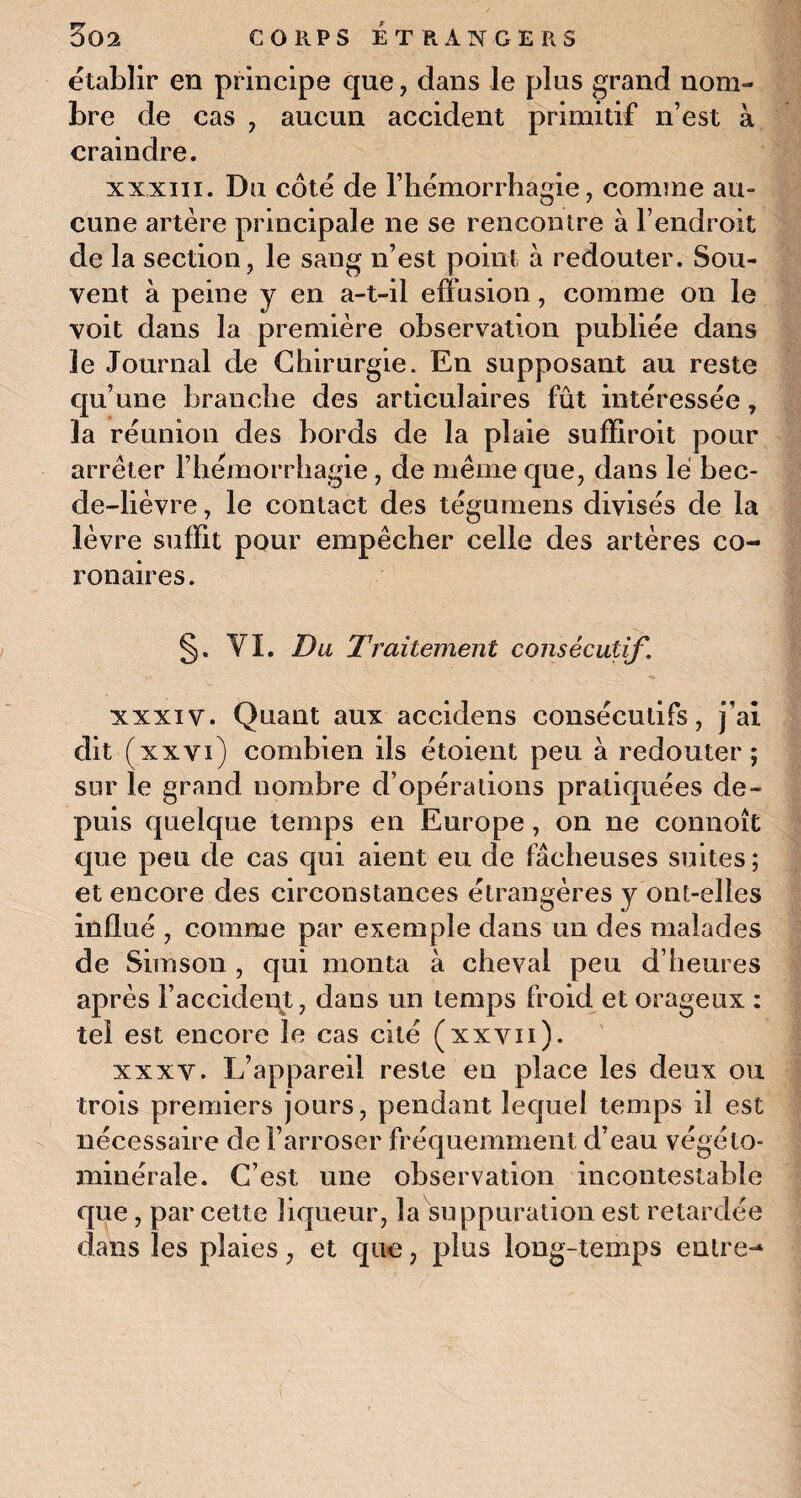 établir en principe que, dans le plus grand nom¬ bre de cas , aucun accident primitif n’est à craindre. xxxm. Du côté de l’hémorrhagie, comme au- cune artère principale ne se rencontre à l’endroit de la section, le sang n’est point à redouter. Sou¬ vent à peine y en a-t-il effusion, comme on le voit dans la première observation publiée dans le Journal de Chirurgie. En supposant au reste qu’une branche des articulaires fût intéressée, la réunion des bords de la plaie suffiroit pour arrêter l’hémorrhagie, de meme que, dans lé bec- de-lièvre , le contact des tégumens divisés de la lèvre suffit pour empêcher celle des artères co¬ ronaires . §. VI. Du Traitement consécutif. xxxiv. Quant aux accidens consécutifs, j’ai dit (xxvi) combien ils étoient peu à redouter; sur le grand nombre d’opérations pratiquées de¬ puis quelque temps en Europe, on ne connoît que peu de cas qui aient eu de fâcheuses suites ; et encore des circonstances étrangères y ont-elles influé , comme par exemple dans un des malades de Sim son , qui monta à cheval peu d’heures après l’accident, dans un temps froid et orageux : tel est encore le cas cité (xxvn). xxxv. L’appareil reste en place les deux ou trois premiers jours, pendant lequel temps il est nécessaire de l’arroser fréquemment d’eau végélo- minérale. C’est une observation incontestable que, par cette liqueur, la suppuration est retardée dans les plaies, et qiie, plus long-temps entre-1