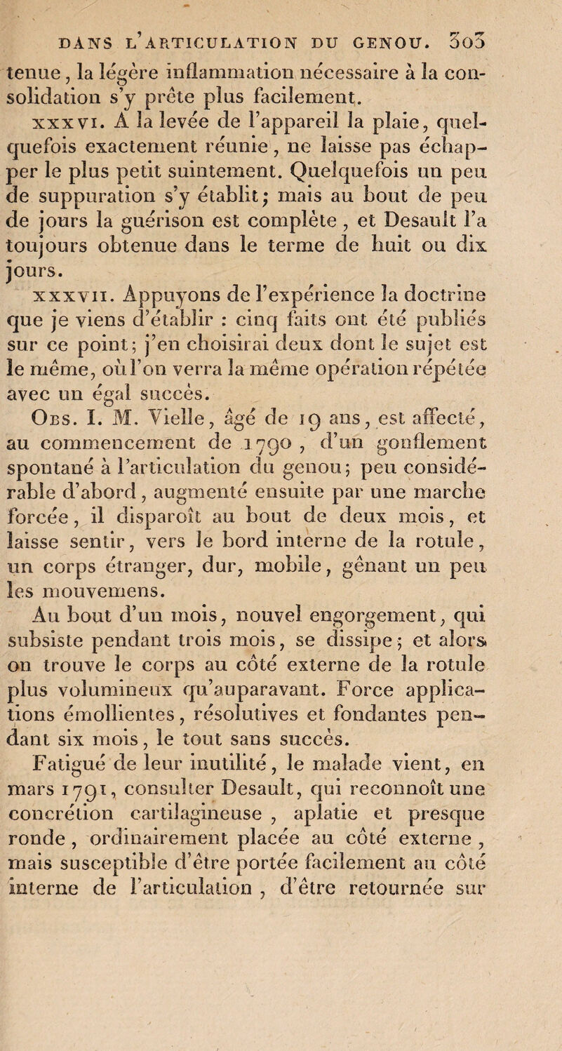 tenue, la légère inflammation nécessaire à la con¬ solidation s’y prête plus facilement. xxxvi. À la levée de l’appareil la plaie, quel- quefois exactement réunie, ne laisse pas échap¬ per le plus petit suintement. Quelquefois un peu de suppuration s’y établit; mais au bout de peu de jours la guérison est complète , et Desault Fa toujours obtenue dans le terme de huit ou dix jours. xxxvii. Appuyons de F expérience la doctrine que je viens d’établir : cinq faits ont été publiés sur ce point; j’en choisirai deux dont le sujet est le même, ou l’on verra la même opération répétée avec un égal succès. Obs. I. M. Vielle, âgé de 19 ans, est affecté, au commencement de 1790 , d’un gonflement spontané à l’articulation du genou; peu considé¬ rable d’abord, augmenté ensuite par une marche forcée, il disparoît au bout de deux mois, et laisse sentir, vers le bord interne de la rotule, un corps étranger, dur, mobile, gênant un peu les mouvemens. Au bout d’un mois, nouvel engorgement, qui subsiste pendant trois mois, se dissipe ; et alors. 011 trouve le corps au côté externe de la rotule plus volumineux qu’auparavant. Force applica¬ tions émollientes, résolutives et fondantes pen¬ dant six mois, le tout sans succès. Fatigué de leur inutilité, le malade vient, en mars 1791, consulter Desault, qui reconnoît une concrétion cartilagineuse , aplatie et presque ronde , ordinairement placée au côté externe , mais susceptible d’être portée facilement au côté interne de l’articulation , d’être retournée sur