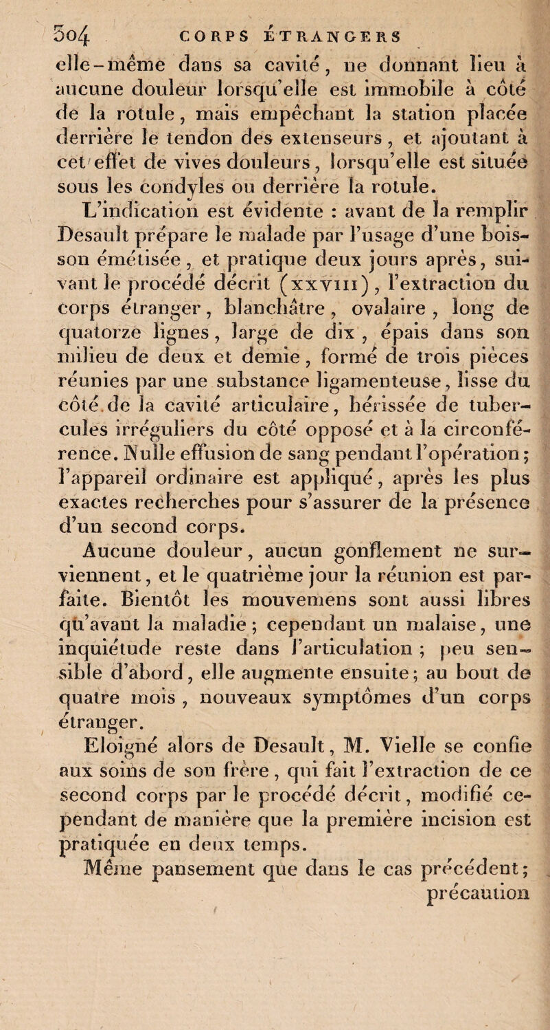 elle-même dans sa cavité, ne donnant lieu à aucune douleur lorsqu’elle est immobile à côté de la rotule , mais empêchant la station placée derrière le tendon des extenseurs , et ajoutant à cet effet de vives douleurs , lorsqu’elle est située sous les coridyles ou derrière la rotule. L’indication est évidente : avant de la remplir Desauît prépare le malade par l’usage d’une bois¬ son émétisée, et pratique deux jours après, sui¬ vant le procédé décrit (xxyin) , l’extraction du corps étranger, blanchâtre , ovalaire , long de quatorze lignes , large de dix , épais dans son milieu de deux et demie , formé de trois pièces réunies par une substance ligamenteuse, lisse du côté.de la cavité articulaire, hérissée de tuber¬ cules irréguliers du côté opposé et à la circonfé¬ rence. Aulle effusion de sang pendant l’opération ; l’appareil ordinaire est appliqué, après les plus exactes recherches pour s’assurer de la présence d’un second corps. Aucune douleur, aucun gonflement ne sur¬ viennent, et le quatrième jour la réunion est par¬ faite. Bientôt les mouvemens sont aussi libres qu’avant la maladie; cependant un malaise, une inquiétude reste dans l’articulation ; peu sen¬ sible d’abord, elle augmente ensuite; au bout de quatre mois , nouveaux symptômes d’un corps étranger. Eloigné alors de Desault, M. Vielle se confie aux soins de sou frère , qui fait l’extraction de ce second corps par le procédé décrit, modifié ce¬ pendant de manière que la première incision est pratiquée en deux temps. Même pansement que dans le cas précédent; précaution