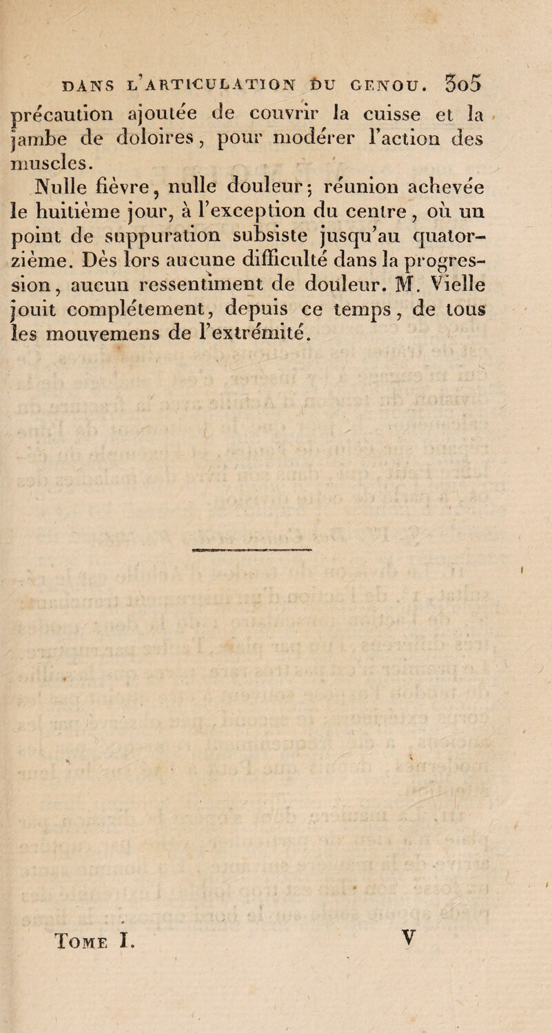 précaution ajoutée de couvrir la cuisse et la jambe de doloires, pour modérer l’action des muscles. Nulle fièvre, nulle douleur; réunion achevée le huitième jour, à l’exception du centre, où un point de suppuration subsiste jusqu’au quator¬ zième. Dès lors aucune difficulté dans la progres¬ sion, aucun ressentiment de douleur. M. Vielle jouit complètement, depuis ce temps, de tous les mouvemens de l’extrémité. V Tome I.