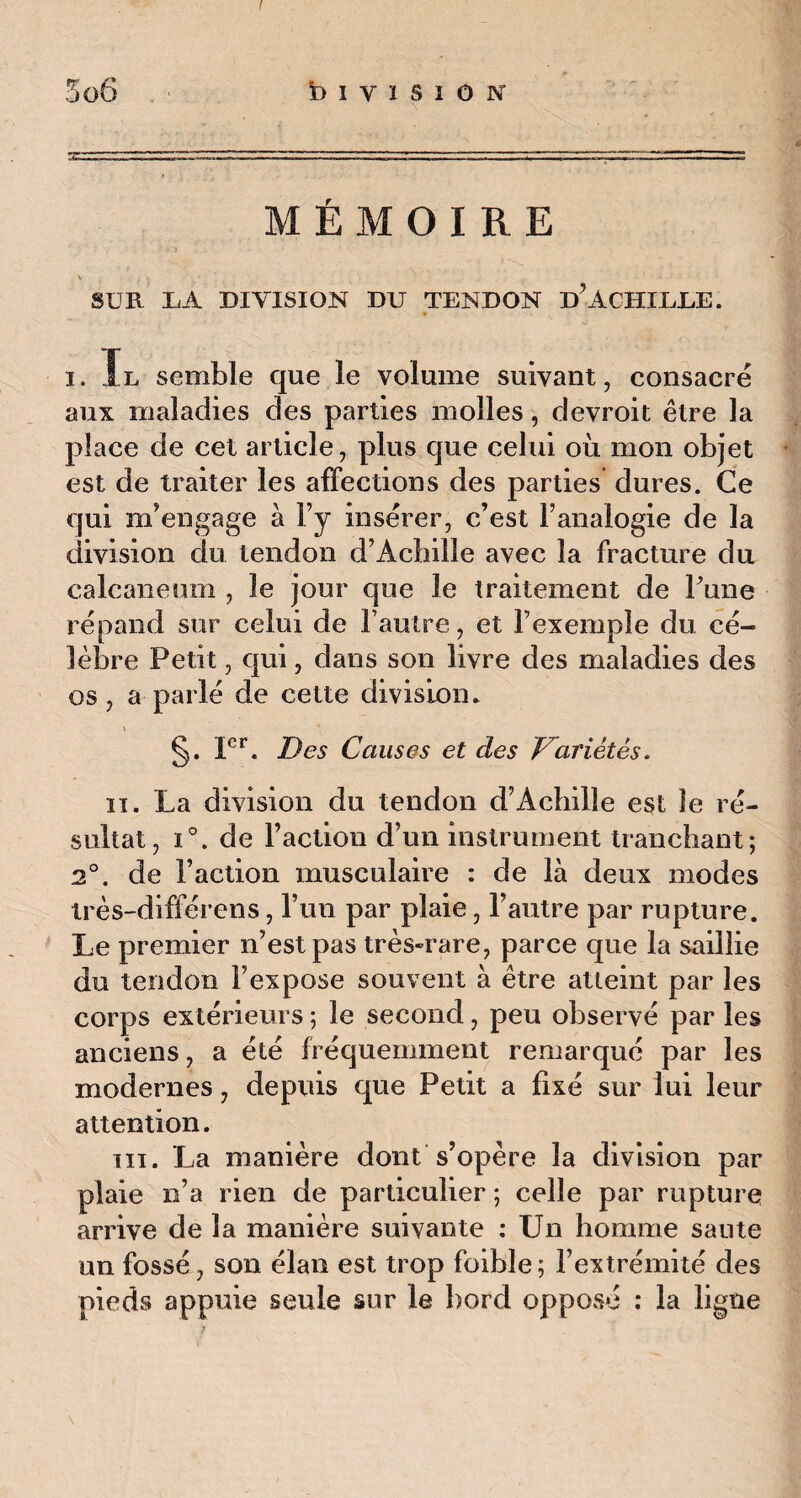 / 5o6 b i y ï s i o n MÉMOIRE V . . i SUR LA DIVISION DU TENDON D?ACHILLE. i. Il semble que le volume suivant, consacré aux maladies des parties molles, devroit être la place de cet article, plus que celui où mon objet est de traiter les affections des parties dures. Ce qui m'engage à F y insérer, c’est l’analogie de la division du tendon d’Acbille avec la fracture du calcanéum , le jour que le traitement de Pune répand sur celui de Fautre, et l’exemple du cé¬ lèbre Petit, qui, dans son livre des maladies des os , a parlé de cette division. §. Ier. Des Causes et des Variétés. ii. La division du tendon d’Achille est le ré¬ sultat, i°. de Faction d’un instrument tranchant; 2°. de Faction musculaire : de là deux modes très-différens, l’un par plaie, Fautre par rupture. Le premier n’est pas très-rare, parce que la saillie du tendon l’expose souvent à être atteint par les corps extérieurs ; le second, peu observé par les anciens, a été fréquemment remarqué par les modernes, depuis que Petit a fixé sur lui leur attention. in. La manière dont s’opère la division par plaie n’a rien de particulier ; celle par rupture arrive de la manière suivante : Un homme saute un fossé, son élan est trop foible; l’extrémité des pieds appuie seule sur le bord opposé : la ligne