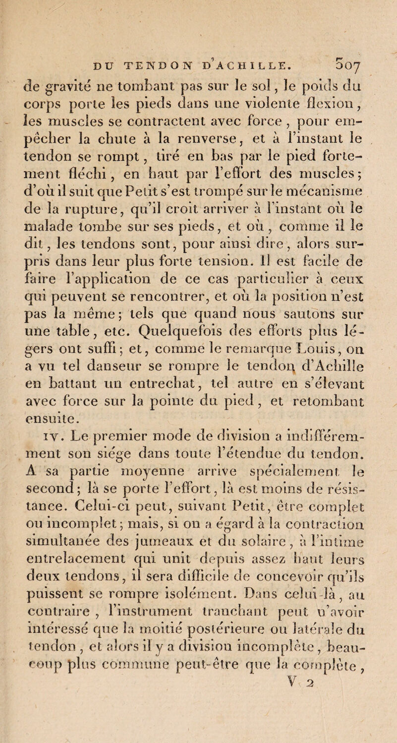 de gravité ne tombant pas sur îe sol, le poids du corps porte les pieds dans une violente flexion, les muscles se contractent avec force , pour em¬ pêcher la chute à la renverse, et à l’instant le tendon se rompt, tiré en bas par le pied forte¬ ment fléchi, en haut par l’effort des muscles; d’où il suit que Petit s’est trompé sur îe mécanisme de la rupture, qu’il croit arriver à l’instant où le malade tombe sur ses pieds, et où , comme il le dit, les tendons sont, pour ainsi dire, alors sur¬ pris dans leur plus forte tension. 11 est facile de faire l’application de ce cas particulier à ceux qui peuvent se rencontrer, et où la position n’est pas la même ; tels que quand nous sautons sur une table, etc. Quelquefois des efforts plus lé¬ gers ont suffi; et, comme le remarque Louis, on a vu tel danseur se rompre le tendon d’Achille en battant un entrechat, tel autre en s’élevant avec force sur la pointe du pied, et retombant ensuite. iy. Le premier mode de division a indifférem¬ ment son siège dans toute rétendue du tendon. A sa partie moyenne arrive spécialement, le second; là se porte l’effort, là est moins de résis¬ tance. Celui-ci peut, suivant Petit, être complet ou incomplet ; mais, si on a égard à la contraction simultanée des jumeaux et du solaire, à l’intime entrelacement qui unit depuis assez haut leurs deux tendons, il sera difficile de concevoir qu’ils puissent se rompre isolément. Dans celui-là, au contraire , l’instrument tranchant peut n’avoir intéressé que la moitié postérieure ou latérale du tendon , et alors il y a division incomplète , beau¬ coup plus commune peut-être que la complète , y 2