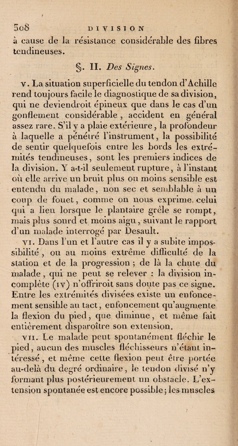 à cause de la résistance considérable des fibres tendineuses. §■ IL Des Signes. v. La situation superficielle du tendon d’Achille rend toujours facile le diagnostique de sa division, qui ne deviendroit épineux que dans le cas d’un gonflement considérable , accident en général assez rare. S’il y a plaie extérieure, la profondeur à laquelle a pénétré l’instrument, la possibilité de sentir quelquefois entre les bords les extré¬ mités tendineuses, sont les premiers indices de la division. Y a-t-il seulement rupture, à l’instant où elle arrive un bruit plus ou moins sensible est entendu du malade, non sec et semblable à un coup de fouet, comme on nous exprime, celui qui a lieu lorsque le plantaire grêle se rompt, mais plus sourd et moins aigu, suivant le rapport d’un malade interrogé par Desault. vi. Dans b un et l’autre cas il y a subite impos¬ sibilité , ou au moins extrême difficulté de la station et de la progression ; de là la chute du malade , qui ne peut se relever : la division in¬ complète (iv) n’offriroit sans doute pas ce signe. Entre les extrémités divisées existe un enfonce¬ ment sensible au tact, enfoncement qu’augmente la flexion du pied, que diminue, et même fait entièrement disparoître son extension. vu. Le malade peut spontanément fléchir le pied, aucun des muscles fléchisseurs n’étant in¬ téressé , et même cette flexion peut être portée au-delà du degré ordinaire, le tendon divisé n’y formant plus postérieurement un obstacle. L’ex¬ tension spontanée est encore posvsible ; les muscles i