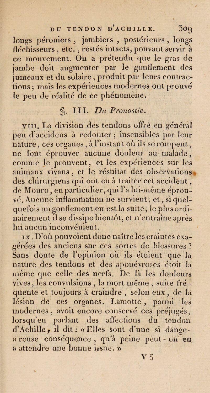 DU TENDON DACIIILLE. 50() longs péroniers , jambiers , postérieurs , longs fléchisseurs , etc. , restés intacts, pouvant servir à ce mouvement. On a prétendu que le gras de jambe doit augmenter par le gonflement des jumeaux et du solaire , produit par leurs contrac¬ tions ; mais les expériences modernes ont prouvé le peu de réalité de ce phénomène. §. III. Du Pronostic, vin. La division des tendons offre en général peu d’accidens à redouter ; insensibles par leur nature, ces organes, à l’instant où ds se rompent, ne font éprouver aucune douleur au malade, comme le prouvent, et les expériences sur les animaux vivans , et le résultat des observations * des chirurgiens qui ont eu à traiter cet accident, de Monro, en particulier, qui Fa lui-même éprou¬ vé. Aucune inflammation ne survient; et, si quel¬ quefois un gonflement en est la suite, le plus ordi¬ nairement il se dissipe bientôt, et n’entraîne après lui aucun inconvénient. i x, D’où pouvoient donc naître les craintes exa¬ gérées des anciens sur ces sortes de blessures ? Sans doute de l’opinion où ils étoient que la nature des tendons et des aponévroses éloit la même que celle des nerfs. De là les douleurs vives, les convulsions , la mort même , suite fré¬ quente et toujours à craindre , selon eux, de la lésion de ces organes. Làmotte , parmi les modernes, avoit encore conservé ces préjugés, lorsqu’en parlant des affections du tendon d’Achille f il dit : « Elles sont d’une si dange- » reuse conséquence , qu’à peine peut - on en » attendre une bonne issue. »