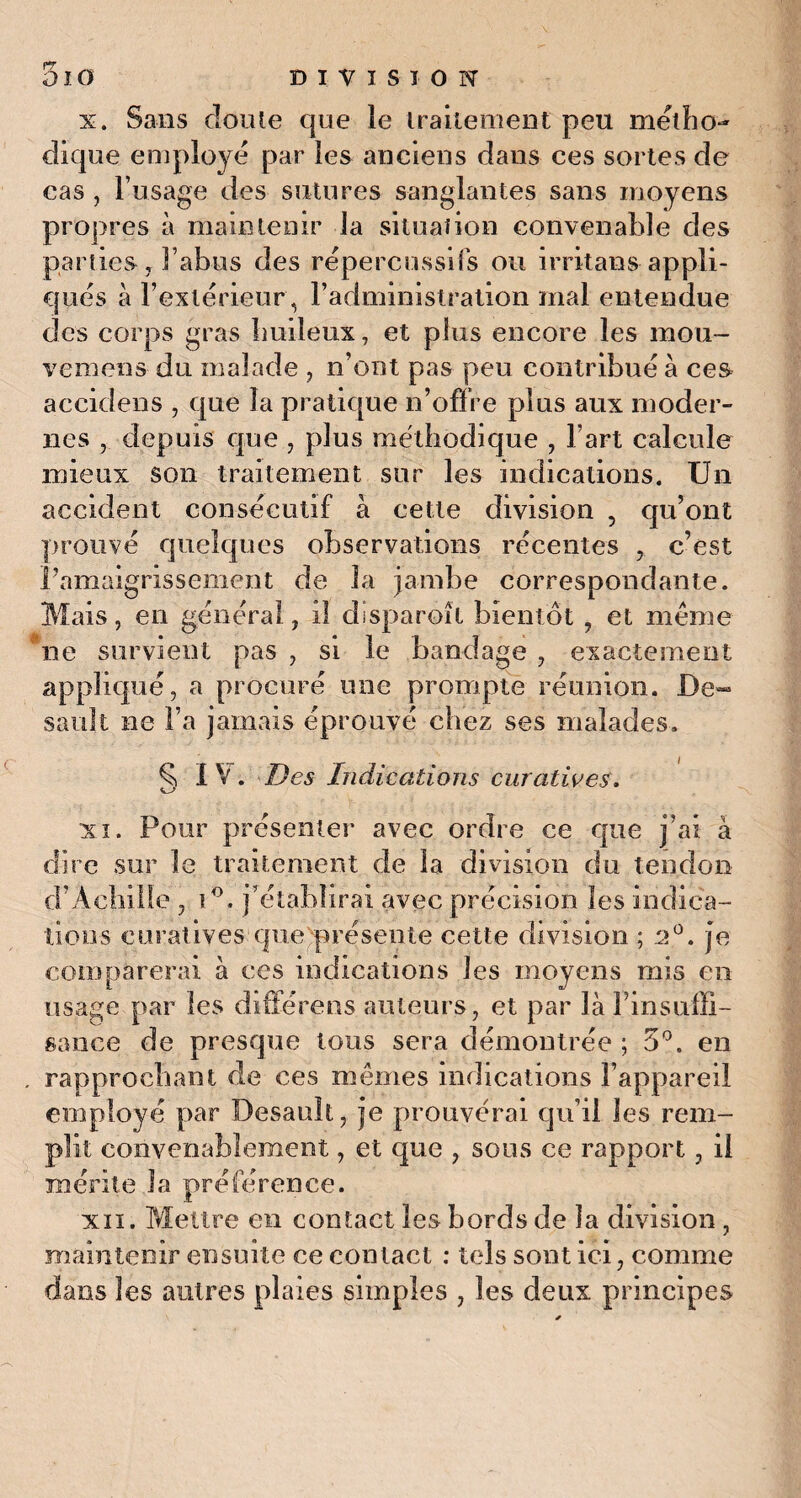 x. Sans doute que le traitement peu métho¬ dique employé par les anciens dans ces sortes de cas , l’usage des sutures sanglantes sans moyens propres à maintenir la situation convenable des parties, Tahus des répercussifs ou irritans appli¬ qués à l’extérieur , l’administration mal entendue des corps gras huileux, et plus encore les mou- vemens du malade , n’ont pas peu contribué à ces» accidens , que la pratique n’offre plus aux moder¬ nes depuis que , plus méthodique , l’art calcule mieux son traitement sur les indications. Un accident consécutif à celte division ? qu’ont prouvé quelques observations récentes , c’est l’amaigrissement de la jambe correspondante. Mais, en général, il disparoît bientôt , et meme ne survient pas , si le bandage , exactement appliqué, a procuré une prompte réunion. De- sauk ne l’a jamais éprouvé chez ses malades. ^ IV. Des Indications curatives. xi. Pour présenter avec ordre ce que j’ai à dire sur le traitement de la division du tendon d’Achille , i°. j’établirai avec précision les indica¬ tions curatives que présente cette division ; 2°. je comparerai à ces indications les moyens mis en usage par les différons auteurs, et par là l’insuffi¬ sance de presque tous sera démontrée ; 5°. en rapprochant de ces mêmes indications l’appareil employé par Besault, je prouverai qu’il les rem- t convenablement, et que , sous ce rapport, il mérite la préférence. xii. Mettre en contact les bords de la division, maintenir ensuite ce contact : tels sont ici, comme dans les autres plaies simples , les deux principes