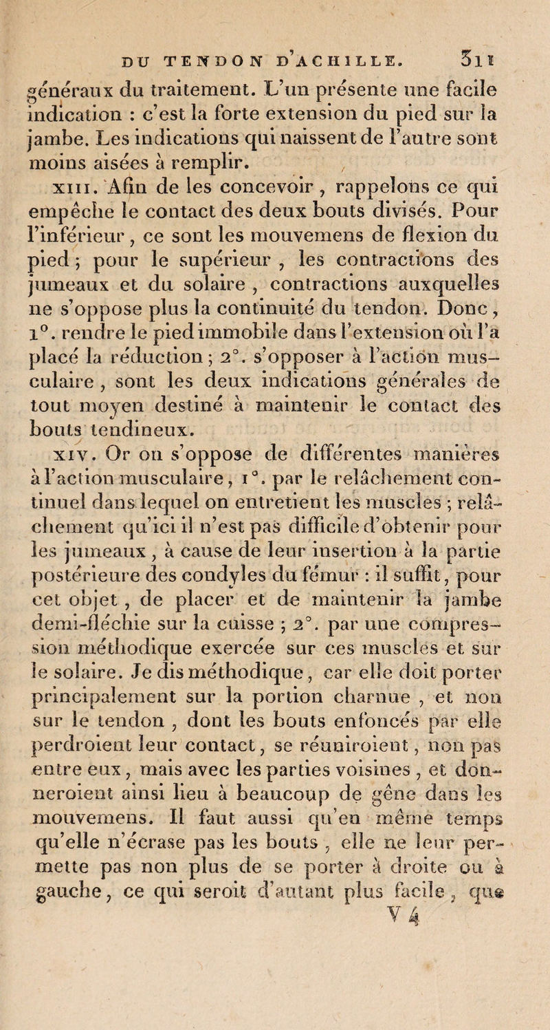 généraux du traitement. L’un présente une facile indication : c’est la forte extension du pied sur la jambe. Les indications qui naissent de l’autre sont moins aisées à remplir. xiii. Afin de les concevoir , rappelons ce qui empêche le contact des deux bouts divisés. Pour l’inférieur, ce sont les mouvemens de flexion du pied ; pour le supérieur , les contractions des jumeaux et du solaire , contractions auxquelles ne s’oppose plus la continuité du tendon. Donc, x°. rendre le pied immobile dans l’extension où Fa placé la réduction; 2°. s’opposer à Faction mus¬ culaire , sont les deux indications générales de tout moyen destiné à maintenir le contact des bouts tendineux. xiv. Or on s’oppose de différentes manières à Faction musculaire, i°. par le relâchement con¬ tinuel dans lequel on entretient les muscles ; relâ¬ chement qu iciil n’est pas difficile d’obtenir pour les jumeaux, à cause de leur insertion à la partie postérieure des condyîes du fémur : il suffit, pour cet objet , de placer et de maintenir la jambe demi-flécbie sur la cuisse ; 2°. par une compres¬ sion méthodique exercée sur ces muscles et sur le solaire. Je dis méthodique, car elle doit porter principalement sur la portion charnue , et non sur le tendon , dont les bouts enfoncés par elle perdroient leur contact, se réuniroient, non pas entre eux , mais avec les parties voisines , et don¬ ner oient ainsi lien à beaucoup de gêne dans les mouvemens. Il faut aussi qu’en même temps qu’elle n’écrase pas les bouts , elle ne leur per¬ mette pas non plus de se porter â droite ou à gauche, ce qui seroit d’autant plus facile, qu«