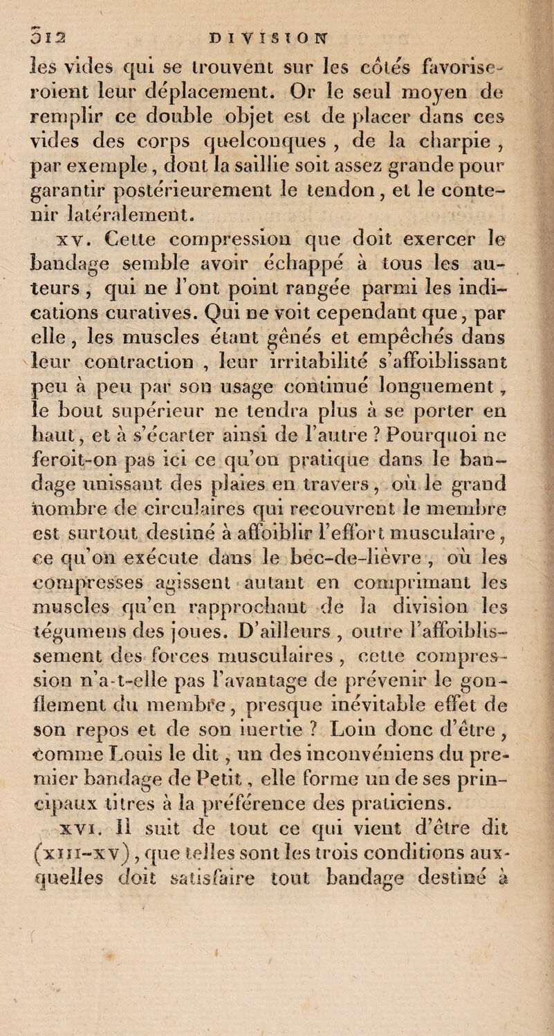 les vicies qui se trouvent sur les cotes favorise- roient leur déplacement. Or le seul moyen de remplir ce double objet est de placer dans ces vides des corps quelconques , de la charpie , par exemple , dont la saillie soit assez grande pour garantir postérieurement le tendon , et le conte¬ nir latéralement. xv. Cette compression que doit exercer le bandage semble avoir échappé à tous les au¬ teurs , qui ne l’ont point rangée parmi les indi¬ cations curatives. Qui ne voit cependant que, par elle , les muscles étant gênés et empêchés dans leur contraction , leur irritabilité s'affaiblissant peu à peu par son usage continué longuement, le bout supérieur ne tendra plus à se porter en haut, et à s’écarter ainsi de l’autre ? Pourquoi ne feroit-on pas ici ce qu’on pratique dans le ban¬ dage unissant des plaies en travers, où le grand nombre de circulaires qui recouvrent le membre est surtout destiné à affoiblir l’effort musculaire, ce qu’on exécute dans le bec-de-lièvre , où les compresses agissent autant en comprimant les muscles qu’en rapprochant de la division les tégumens des joues. D’ailleurs , outre Faffoiblis- sement des forces musculaires , cette compres¬ sion n’a-t~elle pas l’avantage de prévenir le gon¬ flement du membre, presque inévitable effet de son repos et, de son inertie ? Loin donc d’être, comme Louis le dit, un des inconvéniens du pre¬ mier bandage de Petit, elle forme un de ses prin¬ cipaux titres à la préférence des praticiens. xvi. Il suit de tout ce qui vient d’être dit (xiii-xv) , que telles sont les trois conditions aux¬ quelles doit satisfaire tout bandage destiné à f