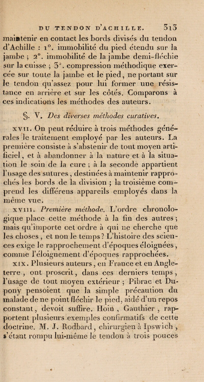 maintenir en contact les bords divisés du tendon d’Achille : i°. immobilité du pied étendu sur la jambe ; 2°. immobilité de la jambe demi-fléchie sur la unisse ; 5D. compression méthodique exer¬ cée sur toute la jambe et le pied, neportant sur le tendon qu’assez pour lui former une résis¬ tance en arrière et sur les côtés. Comparons à ces indications les méthodes des auteurs. §. V. Des diverses méthodes curatives. xvti. On peut réduire à trois méthodes géné¬ rales le traitement employé par les auteurs. La première consiste à s’abstenir de tout moyen arti¬ ficiel , et à abandonner à la nature et à la situa¬ tion le soin de la cure ; à la seconde appartient l’usage des sutures , destinées à maintenir rappro¬ chés 1 es bords de la division ; la troisième com¬ prend les différens appareils employés dans la meme vue. xvin. Première méthode. L’ordre chronolo¬ gique place celte méthode à la fin des autres ; mais qu’importe cet ordre à qui ne cherche que les choses , et non le temps ? L’histoire des scien¬ ces exige le rapprochement d’époques éloignées, comme l’éloignement d’époques rapprochées. xix. Plusieurs auteurs, en France et en Angle¬ terre , ont proscrit, dans ces derniers temps , l’usage de tout moyen extérieur ; Pibrac et Du- pony pensoient que la simple précaution du malade de ne point fléchir le pied, aidé d’un repos constant, devoit suffire. Hoiii , Gauthier , rap¬ portent plusieurs exemples confirmatifs de cette doctrine. M. J. Rodbard, chirurgien à ïpswich , g’étant rompu lui-même le tendon à trois pouces