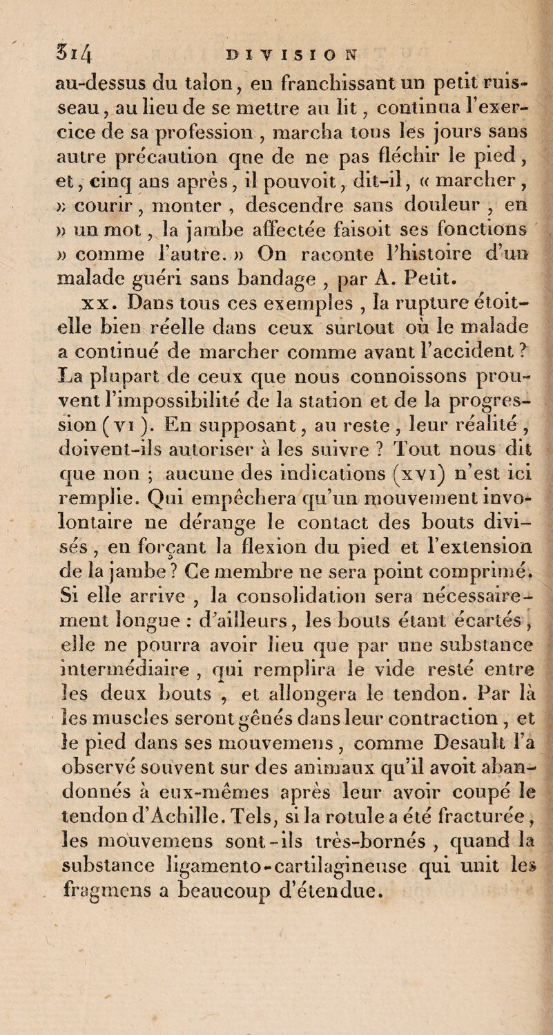 au-dessus du talon, en franchissant un petit ruis¬ seau , au lieu de se mettre au lit, continua l’exer¬ cice de sa profession , marcha tous les jours sans autre précaution qne de ne pas fléchir le pied, et, cinq ans après, il pouvoit, dit-il, « marcher , » courir, monter , descendre sans douleur , en )) un mot, la jambe affectée faisoit ses fonctions » comme l’autre. » On raconte l’histoire d’un malade guéri sans bandage , par A. Petit. xx. Dans tous ces exemples , la rupture étoit- elie bien réelle dans ceux surtout où le malade a continué de marcher comme avant l’accident ? La plupart de ceux que nous connoissons prou¬ vent l’impossibilité de la station et de la progres¬ sion ( vi ). En supposant, au reste , leur réalité , doivent-ils autoriser à les suivre ? Tout nous dit que non ; aucune des indications (xvi) n’est ici remplie. Qui empêchera qu’un mouvement invo¬ lontaire ne dérange le contact des bouts divi¬ sés , en forçant la flexion du pied et l’extension de la jambe ? Ce membre ne sera point comprimé. Si elle arrive , la consolidation sera nécessaire¬ ment longue : d’ailleurs, les bouts étant écartés , elle ne pourra avoir lieu que par une substance intermédiaire , qui remplira le vide resté entre les deux bouts , et allongera le tendon. Par là les muscles seront gênés dans leur contraction , et le pied dans ses mouvemeus , comme Desault l’a observé souvent sur des animaux qu’il avoit aban¬ donnés à eux-mêmes après leur avoir coupé le tendon d’Achille. Tels, si la rotule a été fracturée, les mouvemens sont-ils très-bornés , quand la substance ligamento-cartilagineuse qui unit les fragmens a beaucoup d’étendue.