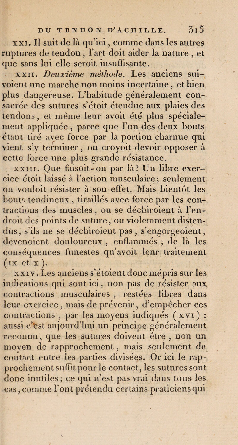 xxi. Il suit de là qu’ici, comme dans les autres ruptures de tendon, l’art doit aider la nature , et que sans lui elle seroit insuffisante. xxn. Deuxième méthode. Les anciens sui- voient une marche non moins incertaine, et bien plus dangereuse. L’habitude généralement con¬ sacrée des sutures s’étoit étendue aux plaies des tendons, et même leur avoit été plus spéciale¬ ment appliquée , parce que l’un des deux bouts étant tiré avec force par la portion charnue qui vient s’y terminer, on croyoit devoir opposer à cette force une plus grande résistance. xxiii. Que faisoit-on par là? Un libre exer¬ cice étoit laissé à Faction musculaire; seulement on vouloit résister à son effet. Mais bientôt les bouts tendineux , tiraillés avec force par les con¬ tractions des muscles, ou se déchiroient à l’en¬ droit des points de suture, ou violemment disten¬ dus, s’ils ne se déchiroient pas , s’engorgeoient, devenoient douloureux , enflammés ; de là les conséquences funestes qu’avoit leur traitement (ix et x ). xxiv. Les anciens s’étoient donc mépris sur les indications qui sont ici, non pas de résister aux contractions musculaires , restées libres dans leur exercice, mais de prévenir, d’empêcher ces contractions , par les moyens indiqués (xvi) : aussi c’Ust aujourd’hui un principe généralement reconnu, que les sutures doivent être , non un moyen de rapprochement, mais seulement de contact entre les parties divisées. Or ici le rap¬ prochement suffit pour le contact, les sutures sont donc inutiles ; ce qui n’est pas vrai dans tous les cas, comme Font prétendu certains praticiens qui