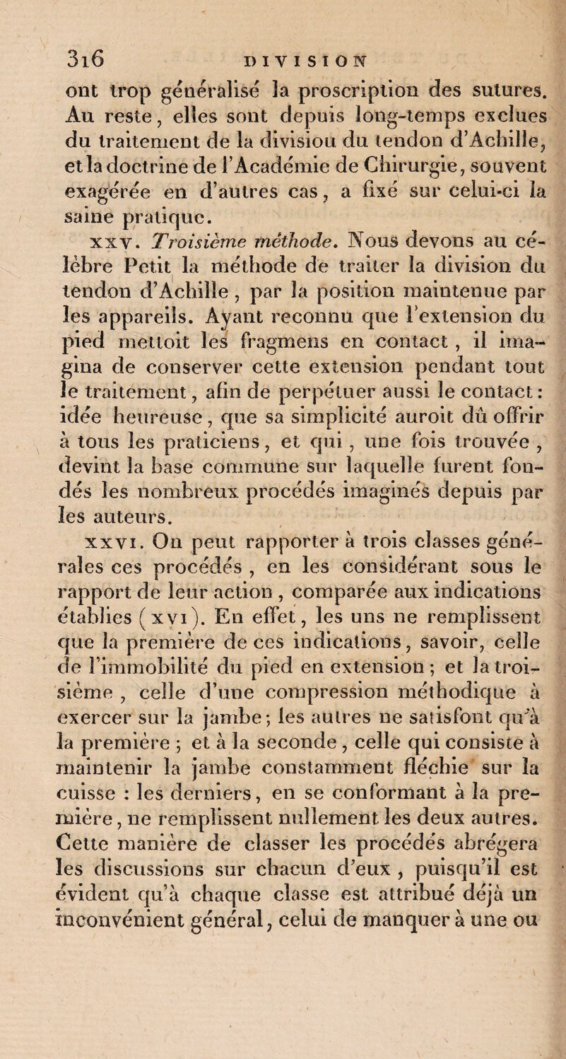 ont trop généralise ïa proscription des sutures. Au reste, elles sont depuis long-temps exclues du traitement de la divisiou du tendon d’Achille, et la doctrine de l’Académie de Chirurgie, souvent exagérée en d’autres cas, a fixé sur celui-ci la saine pratique. xxv. Troisième méthode. Nous devons au cé¬ lèbre Petit la méthode de traiter la division du tendon d’Achille , par la position maintenue par les appareils. Ayant reconnu que l’extension du pied met toit les fragmens en contact , il ima¬ gina de conserver cette extension pendant tout le traitement, afin de perpétuer aussi le contact: idée heureuse , que sa simplicité auroit dû offrir à tous les praticiens, et qui, une fois trouvée , devint la base commune sur laquelle furent fon¬ dés les nombreux procédés imaginés depuis par les auteurs. xxvi. On peut rapporter à trois classes géné¬ rales ces procédés , en les considérant sous le rapport de leur action , comparée aux indications établies (xvi). En effet, les uns ne remplissent que la première de ces indications, savoir, celle de l’immobilité du pied en extension; et la troi¬ sième , celle d’une compression méthodique à exercer sur la jambe; les autres ne satisfont qu'à la première ; et à la seconde, celle qui consiste à maintenir la jambe constamment fléchie sur ïa cuisse : les derniers, en se conformant à la pre¬ mière , ne remplissent nullement les deux autres. Cette manière de classer les procédés abrégera les discussions sur chacun d’eux , puisqu’il est évident qu’à chaque classe est attribué déjà un inconvénient général, celui de manquer à une ou