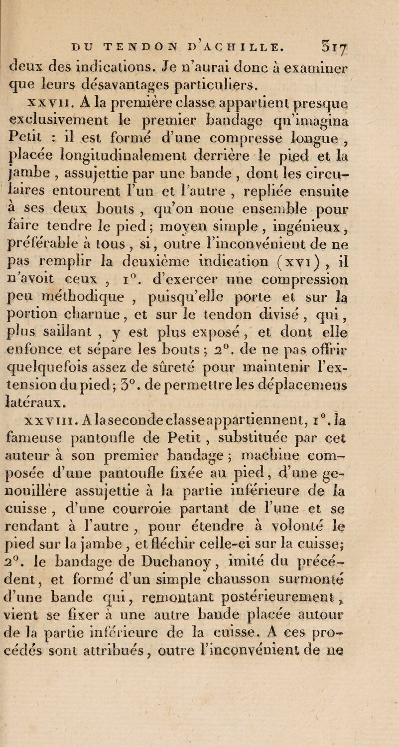 deux des indications. Je n’aurai donc à examiner que leurs désavantages particuliers. xxvii. A la première classe appartient presque exclusivement le premier bandage qu’imagina Petit : il est formé d’une compresse longue , placée longitudinalement derrière le pied et la jambe , assujettie par une bande , dont les circu¬ laires entourent l’un et l’autre , repliée ensuite a ses deux bouts , qu’on noue ensemble pour faire tendre le pied ; moyen simple , ingénieux, préférable à tous , si, outre l’inconvénient de ne pas remplir la deuxième indication (xvi) , il n'avoit ceux , i°. d’exercer une compression peu méthodique , puisqu’elle porte et sur la portion charnue, et sur le tendon divisé , qui, plus saillant , y est plus exposé , et dont elle enfonce et sépare les bouts ; 2°. de ne pas offrir quelquefois assez de sûreté pour maintenir l’ex¬ tension du pied ; 5°. de permettre les dépîacemens latéraux. xxviii. À la seconde classe appartiennent, i°. la fameuse pantoufle de Petit, substituée par cet auteur à son premier bandage ; machine com¬ posée d’une pantoufle fixée au pied, d’une ge¬ nouillère assujettie à la partie inférieure de la cuisse , d’une courroie partant de l’une et se rendant à l’autre , pour étendre à volonté le pied sur la jambe , et fléchir celle-ci sur la cuisse; 2°. le bandage de Duchanoy, imité du précé¬ dent , et formé d’un simple chausson surmonté d’une bande qui, remontant postérieurement, vient se fixer à une autre bande placée autour de la partie inférieure de la cuisse, A ces pro¬ cédés sont attribués, outre l’inconvénient de ne