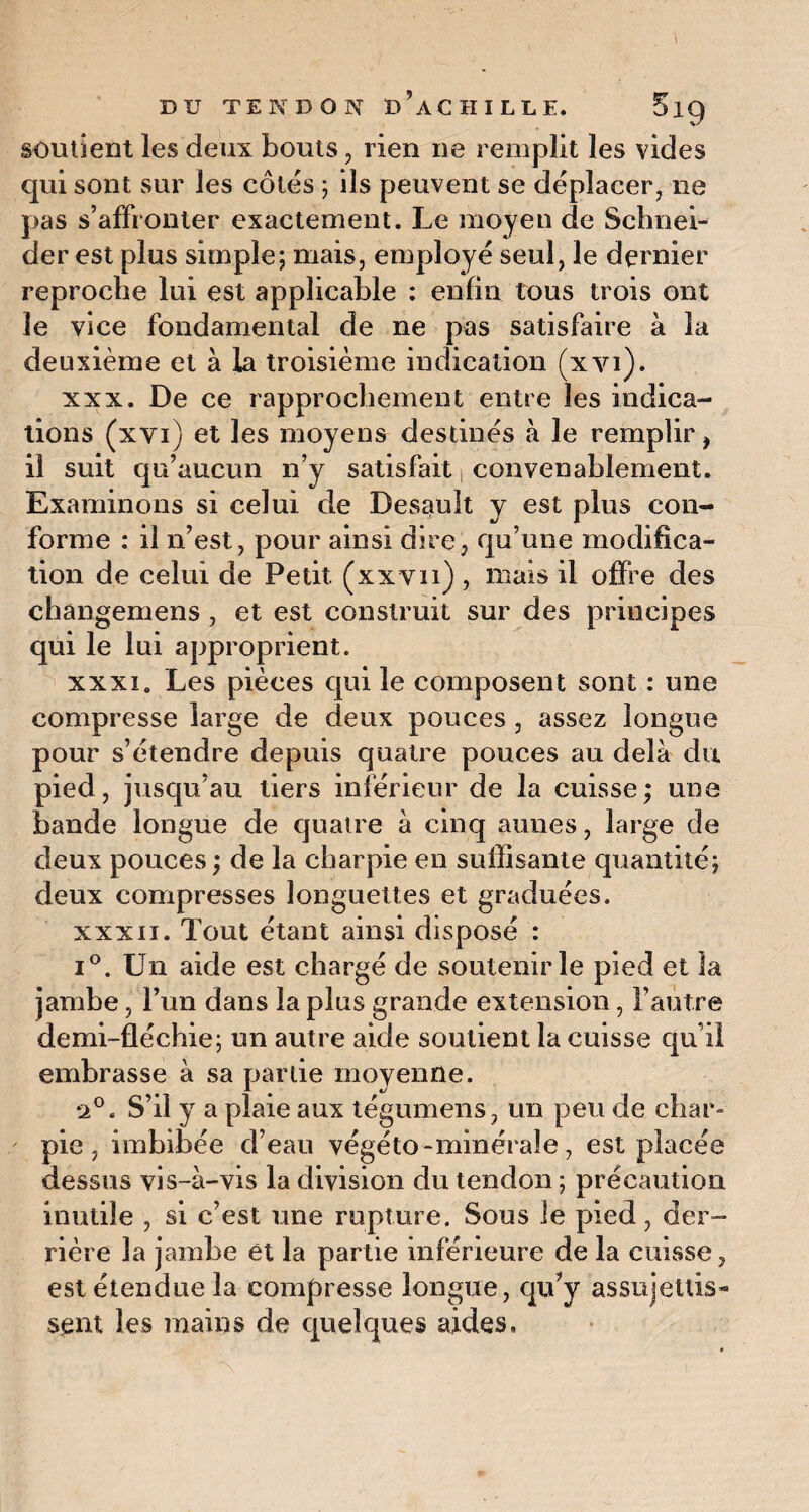 soutient les deux bouts, rien ne remplit les vides qui sont sur les côtés ; ils peuvent se déplacer, ne pas s’affronter exactement. Le moyen de Schnei¬ der est plus simple; mais, employé seul, le dernier reproche lui est applicable : enfin tous trois ont le vice fondamental de ne pas satisfaire à la deuxième et à la troisième indication (xyi). xxx. De ce rapprochement entre les indica¬ tions (xvi) et les moyens destinés à le remplir, il suit qu’aucun n’y satisfait convenablement. Examinons si celui de Desault y est plus con¬ forme : il n’est, pour ainsi dire, qu’une modifica¬ tion de celui de Petit (xxvn) , mais il offre des changemens, et est construit sur des principes qui le lui approprient. xxxi. Les pièces qui le composent sont : une compresse large de deux pouces , assez longue pour s’étendre depuis quatre pouces au delà du pied, jusqu’au tiers inférieur de la cuisse; une bande longue de quatre à cinq aunes, large de deux pouces ; de la charpie en suffisante quantité; deux compresses longuettes et graduées. xxxii. Tout étant ainsi disposé : i°. Un aide est chargé de soutenir le pied et la jambe, l’un dans la plus grande extension, l’autre demi-fléchie; un autre aide soutient la cuisse qu’il embrasse à sa partie moyenne. •2°. S’il y a plaie aux tégumens, un peu de char¬ pie , imbibée d’eau végéto-minérale, est placée dessus vis-à-vis la division du tendon ; précaution inutile , si c’est une rupture. Sous le pied, der¬ rière la jambe et la partie inférieure de la cuisse, est étendue la compresse longue, qu’y assujettis* sent les mains de quelques aides.