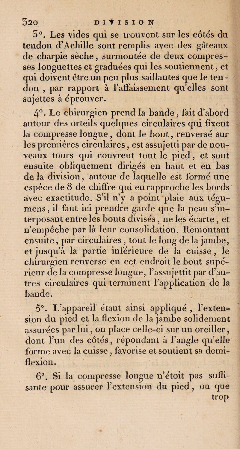 5°. Les vides qui se trouvent sur les côtés du tendon d’Achille sont remplis avec des gâteaux de charpie sèche, surmontée de deux compres¬ ses longuettes et graduées qui les soutiennent, et qui doivent être un peu plus saillantes que le ten¬ don , par rapport à l’affaissement quelles sont sujettes à éprouver. 4°. Le chirurgien prend la bande, fait d’abord autour des orteils quelques circulaires qui fixent la compresse longue, dont le bout, renversé sur les premières circulaires, est assujetti par de nou¬ veaux tours qui couvrent tout le pied, et sont ensuite obliquement dirigés en haut et en bas de la division, autour de laquelle est formé une espèce de 8 de chiffre qui en rapproche les bords avec exactitude. S’il n’y a point plaie aux tégu- mens, il faut ici prendre garde que la peau s’in¬ terposant entre les bouts divisés, ne les écarte, et n’empêche parla leur consolidation. Remontant ensuite, par circulaires , tout le long de la jambe, et jusqu’à la partie inférieure de la cuisse , le chirurgien renverse en cet endroit le bout supé¬ rieur de la compresse longue, l’assujettit par d’au¬ tres circulaires qui terminent Inapplication de la bande. 5°. L’appareil étant ainsi appliqué , l’exten¬ sion du pied et la flexion de la jambe solidement assurées par lui, on place celle-ci sur un oreiller, dont l’un des côtés, répondant à l’angle qu’elle forme avec la cuisse, favorise et soutient sa demi- flexion. 6°. Si la compresse longue n’étoit pas suffi¬ sante pour assurer l’extension du pied, ou que trop